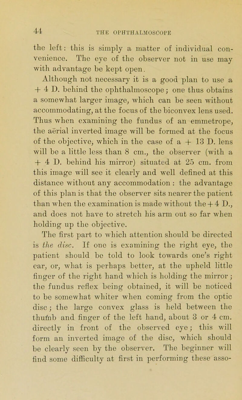 the left: this is simply a matter of individual con- venience. The eye of the observer not in use may with advantage be kept open. Although not necessary it is a good plan to use a + 4 D. behind the ophthalmoscope; one thus obtains a somewhat larger image, which can be seen without accommodating, at the focus of the biconvex lens used. Thus when examining the fundus of an emmetrope, the aerial inverted image will be formed at the focus of the objective, which in the case of a + 13 D. lens will be a little less than 8 cm., the observer (with a + 4 D. behind his mirror) situated at 25 cm. from this image will see it clearly and well defined at this distance without any accommodation : the advantage of this plan is that the observer sits nearer the patient than when the examination is made without the + 4 D., and does not have to stretch his arm out so far when holding up the objective. The first part to which attention should be directed is the disc. If one is examining the right eye, the patient should be told to look towards one’s right ear, or, what is perhaps bettei’, at the upheld little finger of the right hand which is holding the mirror; the fundus reflex being obtained, it will be noticed to be somewhat whiter when coming from the optic disc; the large convex glass is held between the thufnb and finger of the left hand, about 3 or 4 cm. directly in front of the observed eye; this will form an inverted image of the disc, which should be clearly seen by the observer. The beginner will find some difficulty at first in performing these asso-