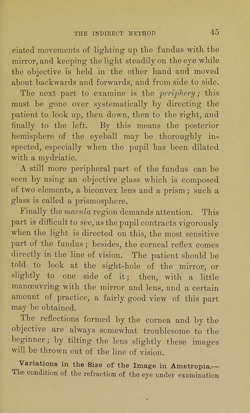 dated movements of lighting up the fundus with the mirror, and keeping the light steadily on the eye while the objective is held in the other hand and moved about backwards and forwards, and from side to side. The next part to examine is the periphery; this must be gone over systematically by directing the patient to look up, then down, then to the right, and finally to the left. By this means the posterior hemisphere of the eyeball may be thoroughly in- spected, especially when the pupil has been dilated with a mydriatic. A still more peripheral part of the fundus can be seen by using an objective glass which is composed of two elements, a biconvex lens and a prism; such a glass is called a prismosphere. Finally the macula region demands attention. This part is difficult to see, as the pupil contracts vigorously when the light is directed on this, the most sensitive part of the fundus; besides, the corneal reflex comes directly in the line of vision. The patient should be told to look at the sight-hole of the mirror, or slightly to one side of it; then, with a little manoeuvring with the mirror and lens, and a certain amount of practice, a fairly good view of this part may be obtained. 1 he reflections formed by the cornea and by the objective are always somewhat troublesome to the beginner; by tilting the lens slightly these images will be thrown out of the line of vision. Vaiiations in the Size of the Image in Ametropia.— The condition of the refraction of the eye under examination