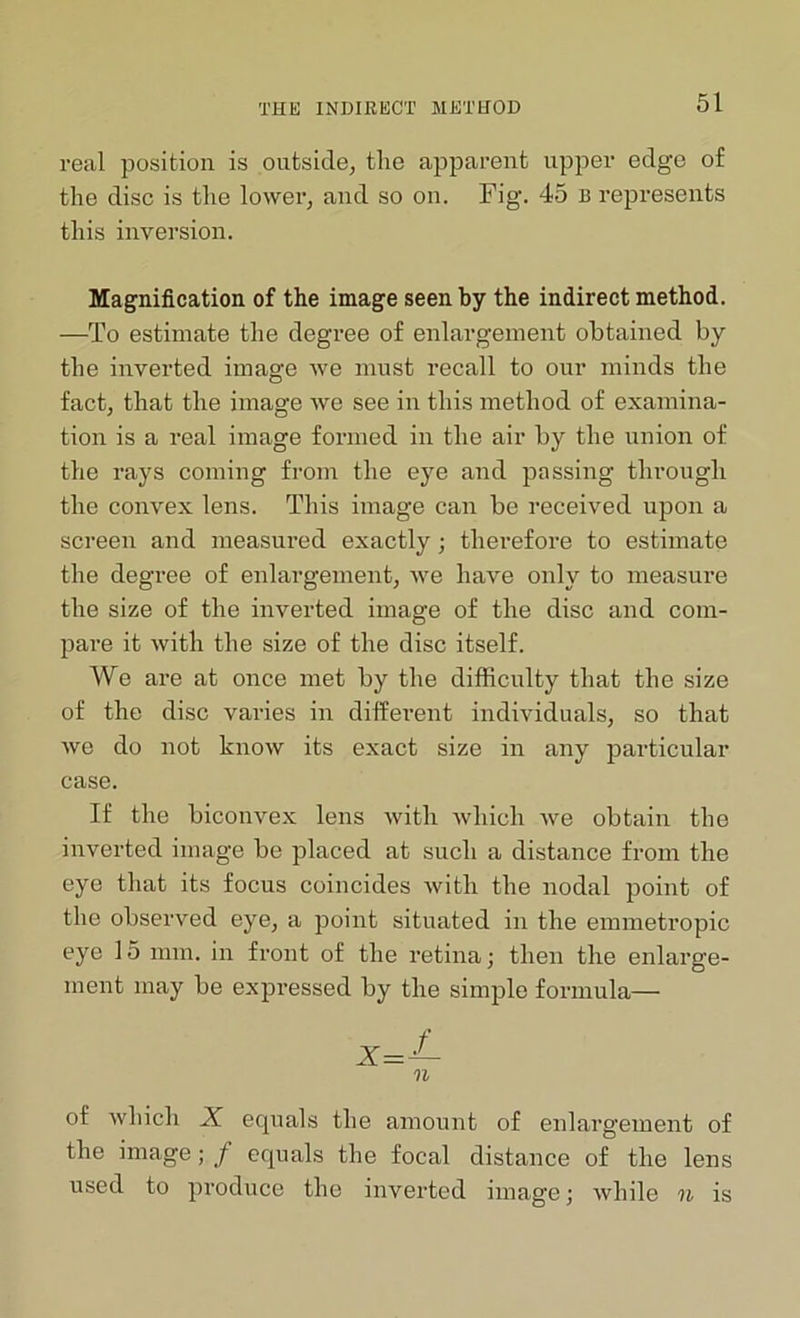real position is outside, the apparent upper edge of the disc is the lower, and so on. Fig. 45 B represents this inversion. Magnification of the image seen by the indirect method. —To estimate the degree of enlargement obtained by the inverted image we must recall to our minds the fact, that the image we see in this method of examina- tion is a real image formed in the air by the union of the rays coming from the eye and passing through the convex lens. This image can be received upon a screen and measured exactly; therefore to estimate the degree of enlargement, we have only to measure the size of the inverted image of the disc and com- pare it with the size of the disc itself. We are at once met by the difficulty that the size of the disc varies in different individuals, so that we do not know its exact size in any particular case. If the biconvex lens with which we obtain the inverted image be placed at such a distance from the eye that its focus coincides with the nodal point of the observed eye, a point situated in the emmetropic eye 15 mm. in front of the retina; then the enlarge- ment may be expressed by the simple formula— n of which X equals the amount of enlargement of the image; f equals the focal distance of the lens used to produce the inverted image; while n is
