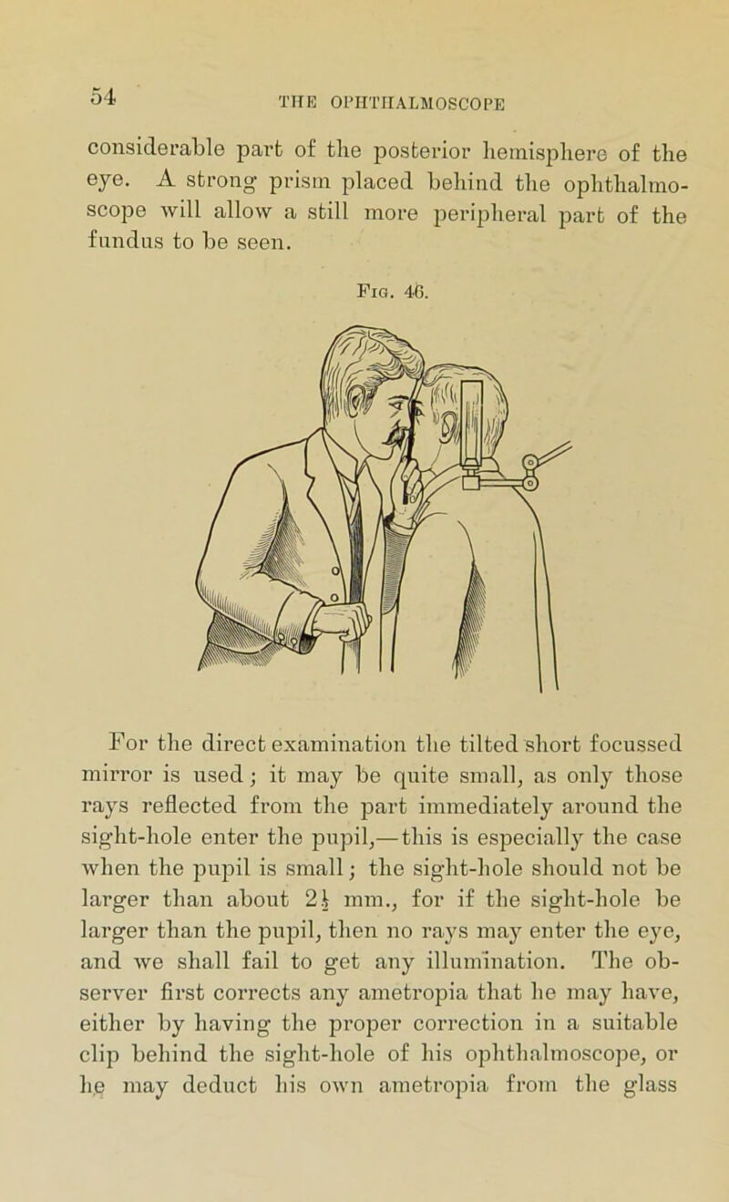 considerable part of the posterior hemisphere of the eye. A strong prism placed behind the ophthalmo- scope will allow a still more peripheral part of the fundus to be seen. Fig. 46. For the direct examination the tilted short focussed mirror is used; it may be quite small, as only those rays reflected from the part immediately around the sight-hole enter the pupil,—this is especially the case when the pupil is small; the sight-hole should not be larger than about 21 mm., for if the sight-hole be larger than the pupil, then no rays may enter the eye, and we shall fail to get any illumination. The ob- server first corrects any ametropia that he may have, either by having the proper correction in a suitable clip behind the sight-hole of his ophthalmoscope, or lie may deduct his own ametropia from the glass