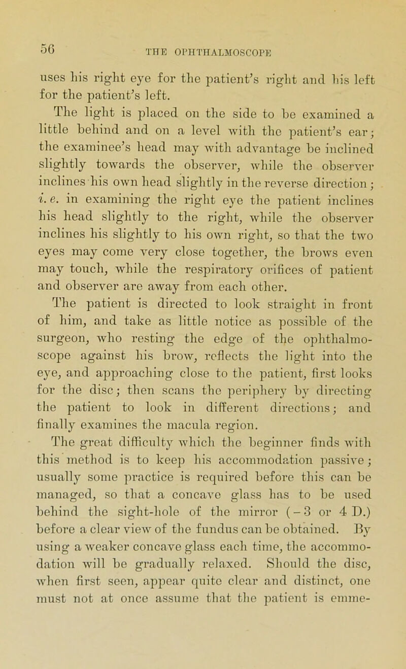 uses his right eye for the patient’s right and his left for the patient’s left. The light is placed on the side to be examined a little behind and on a level with the patient’s ear; the examinee’s head may with advantage be inclined slightly towards the observer, while the observer inclines his own head slightly in the reverse direction; i. e. in examining the right eye the patient inclines his head slightly to the right, while the observer inclines his slightly to his own right, so that the two eyes may come very close together, the brows even may touch, while the respiratory orifices of patient and observer are away from each other. The patient is directed to look straight in front of him, and take as little notice as possible of the surgeon, who resting the edge of the ophthalmo- scope against his brow, reflects the light into the eye, and approaching close to the patient, first looks for the disc; then scans the periphery by directing the patient to look in different directions; and finally examines the macula region. The great difficulty which the beginner finds with this method is to keep his accommodation passive; usually some practice is required before this can be managed, so that a concave glass has to be used behind the sight-hole of the mirror (-3 or 4D.) before a clear view of the fundus can be obtained. By using a weaker concave glass each time, the accommo- dation will be gradually relaxed. Should the disc, when first seen, appear quite clear and distinct, one must not at once assume that the patient is ernme-