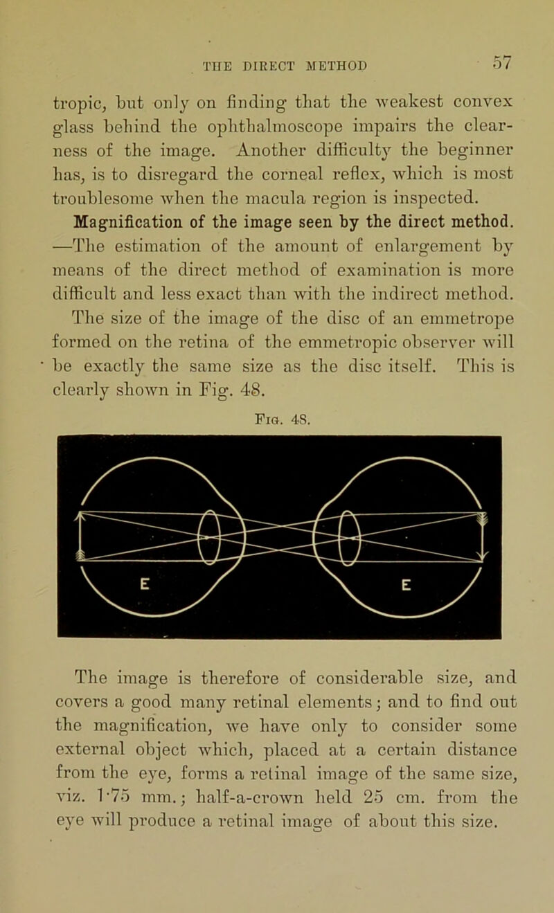 tropic, but only on finding that the weakest convex glass behind the ophthalmoscope impairs the clear- ness of the image. Another difficulty the beginner has, is to disregard the corneal reflex, which is most troublesome when the macula region is inspected. Magnification of the image seen by the direct method. —The estimation of the amount of enlargement by means of the direct method of examination is more difficult and less exact than with the indirect method. The size of the image of the disc of an emmetrope formed on the retina of the emmetropic observer will be exactly the same size as the disc itself. This is clearly shown in Fig. 4S. Pig. 4S. The image is therefore of considerable size, and covers a good many retinal elements; and to find out the magnification, Ave have only to consider some external object which, placed at a certain distance from the eye, forms a retinal image of the same size, ATiz. T75 mm.; half-a-croAvn held 25 cm. from the eye will produce a retinal image of about this size.