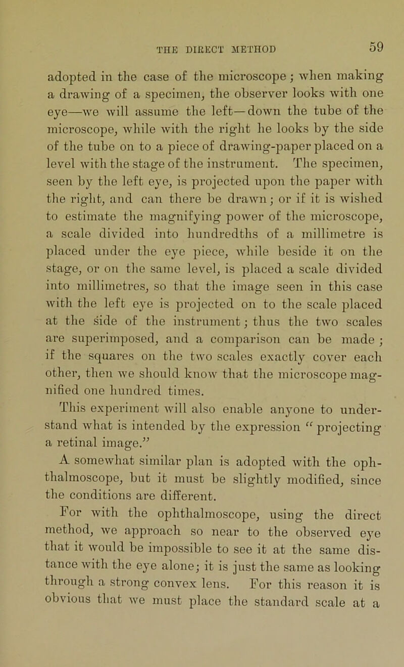 adopted in the case of the microscope ; when making a drawing of a specimen, the observer looks with one eye—we will assume the left—down the tube of the microscope, while with the right he looks by the side of the tube on to a piece of drawing-paper placed on a level with the stage of the instrument. The specimen, seen by the left eye, is projected upon the paper with the right, and can there be drawn; or if it is wished to estimate the magnifying power of the microscope, a scale divided into hundredths of a millimetre is placed under the eye piece, while beside it on the stage, or on the same level, is placed a scale divided into millimetres, so that the image seen in this case with the left eye is projected on to the scale placed at the side of the instrument; thus the two scales are superimposed, and a comparison can be made ; if the squares on the two scales exactly cover each other, then we should know that the microscope mag- nified one hundred times. This experiment will also enable anyone to under- stand what is intended by the expression “ projecting a retinal image.55 A somewhat similar plan is adopted with the oph- thalmoscope, but it must be slightly modified, since the conditions are different. For with the ophthalmoscope, using the direct method, we approach so near to the observed eye that it would be impossible to see it at the same dis- tance with the eye alone; it is just the same as looking through a strong convex lens. For this reason it is obvious that we must place the standard scale at a