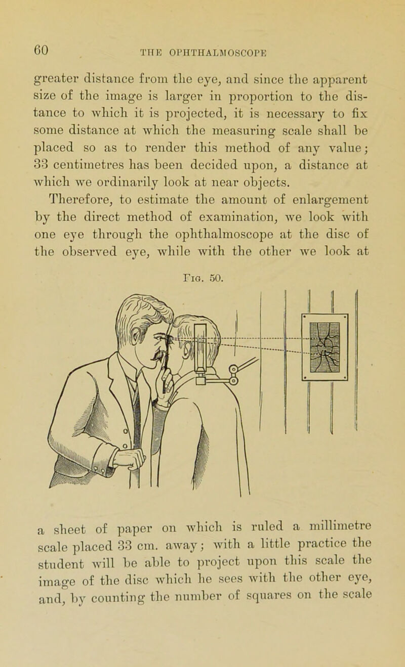 greater distance from tlie eye, and since the apparent size of the image is larger in proportion to the dis- tance to which it is projected, it is necessary to fix some distance at which the measuring scale shall he placed so as to render this method of any value; 33 centimetres has been decided upon, a distance at which we ordinarily look at near objects. Therefore, to estimate the amount of enlargement by the direct method of examination, we look with one eye through the ophthalmoscope at the disc of the observed eye, while with the other we look at Tig. 50. a sheet of paper on which is ruled a millimetre scale placed 33 cm. away; with a little practice the student will be able to project upon this scale the image of the disc which he sees with the other eye, and, by counting the number of squares on the scale