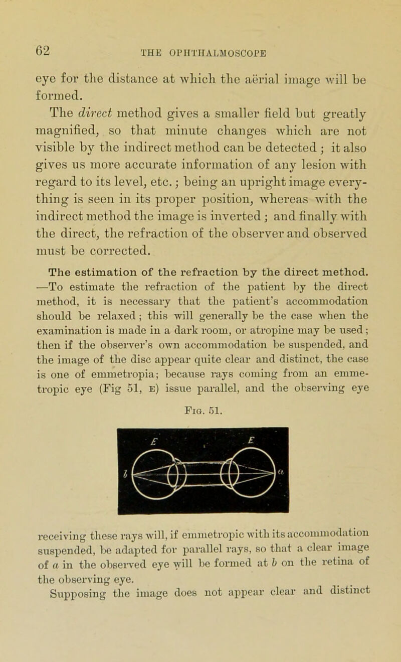 eye for the distance at which the aerial image will be formed. The direct method gives a smaller field but greatly magnified, so that minute changes which are not visible by the indirect method can be detected ; it also gives us more accurate information of any lesion with regard to its level, etc.; being an upright image every- thing is seen in its proper position, whereas with the indirect method the image is inverted; and finally with the direct, the refraction of the observer and observed must be corrected. The estimation of the refraction by the direct method. -—To estimate the refraction of the patient by the direct method, it is necessary that the patient’s accommodation should be relaxed ; this will generally be the case when the examination is made in a dark room, or atropine may be used; then if the observer's own accommodation be suspended, and the image of the disc appear quite clear and distinct, the case is one of emmetropia; because rays coming from an emme- tropic eye (Fig 51, n) issue parallel, and the observing eye Fig. 51. receiving these rays will, if emmetropic with its accommodation suspended, be adapted for parallel rays, so that a clear image of a in the observed eye will be formed at b on the retina of the observing eye. Supposing the image does not appear clear and distinct