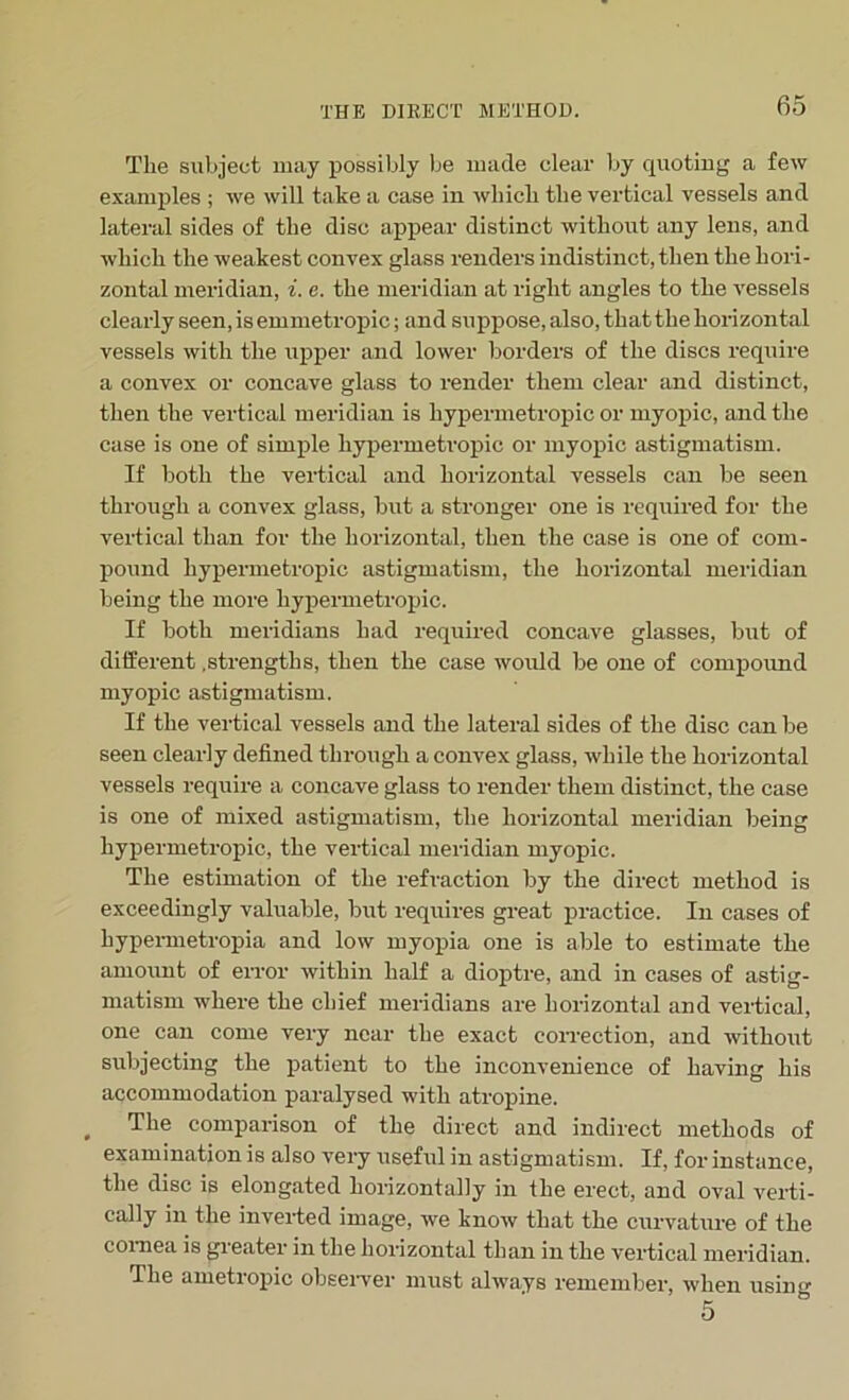 The subject may possibly be made clear by quoting a few examples ; we will take a case in which the vertical vessels and lateral sides of the disc appear distinct without any lens, and which the weakest convex glass renders indistinct, then the hori- zontal meridian, i. e. the meridian at right angles to the vessels clearly seen, is emmetropic; and suppose, also, that the horizontal vessels with the upper and lower borders of the discs require a convex or concave glass to render them clear and distinct, then the vertical meridian is hypermetropic or myopic, and the case is one of simple hypermetropic or myopic astigmatism. If both the vertical and horizontal vessels can be seen through a convex glass, but a stronger one is required for the vertical than for the horizontal, then the case is one of com- pound hypermetropic astigmatism, the horizontal meridian being the more hypermetropic. If both meridians had required concave glasses, but of different .strengths, then the case would be one of compound myopic astigmatism. If the vertical vessels and the lateral sides of the disc can be seen clearly defined through a convex glass, while the horizontal vessels require a concave glass to render them distinct, the case is one of mixed astigmatism, the horizontal meridian being hypermetropic, the vertical meridian myopic. The estimation of the refraction by the direct method is exceedingly valuable, but requires great practice. In cases of hypermetropia and low myopia one is able to estimate the amount of error within half a dioptre, and in cases of astig- matism where the chief meridians are horizontal and vertical, one can come very near the exact correction, and without subjecting the patient to the inconvenience of having his accommodation paralysed with atropine. , The comparison of the direct and indirect methods of examination is also very useful in astigmatism. If, for instance, the disc is elongated horizontally in the erect, and oval verti- cally in the inverted image, we know that the curvature of the cornea is greater in the horizontal than in the vertical meridian. The ametiopic observer must always remember, when using