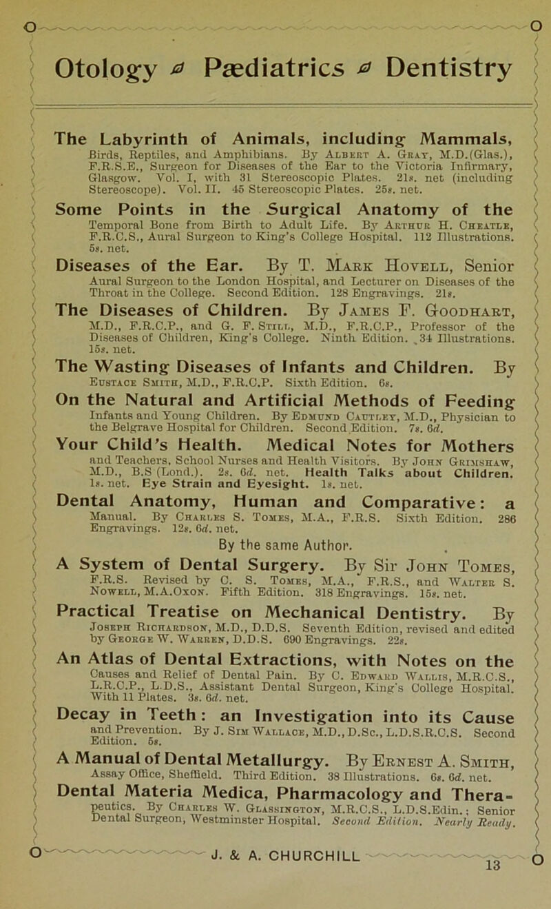Otology a Paediatrics a Dentistry By The Labyrinth of Animals, including- Mammals, Birds, Reptiles, and Amphibians. By Albert A. Gray, M.D.(Glas.), F.R.S.E., Surgeon for Diseases of the Ear to the Victoria Infirmary, Glasgow. Vol. I, with 31 Stereoscopic Plates. 21«. net (including Stereoscope). Vol. II. -15 Stereoscopic Plates. 25s.net. Some Points in the Surgical Anatomy of the Temporal Bone from Birth to Adult Life. By Arthur H. Cheatle, F.R.C.S., Aural Surgeon to King’s College Hospital. 112 Illustrations. 58. net. Diseases of the Ear. By T. Mark Hovell, Senior Aural Surgeon to the London Hospital, and Lecturer on Diseases of the Throat in the College. Second Edition. 128 Engravings. 21s. The Diseases of Children. By James P. GtOOdhart, M.D., F.R.C.P., and G. F. Still, M.D., F.R.C.P., Professor of the Diseases of Children, King’s College. Ninth Edition. s34 Illustrations. 15s. net. The Wasting Diseases of Infants and Children. Eustace Smith, M.D., E.R.C.P. Sixth Edition. 6*. On the Natural and Artificial Methods of Feeding Infants and Young Children. By Edmund Cautley, M.D., Physician to the Belgrave Hospital for Children. Second Edition. 7s. dd. Your Child’s Health. Medical Notes for Mothers and Teachers, School Nurses aud Health Visitors. By John Grimshaw, M.D., B.S (Lond.). 2s. dd. net. Health Talks about Children. Is. net. Eye Strain and Eyesight. Is. net. Dental Anatomy, Human and Comparative: a Manual. By Chari.es S. Tomes, M.A., I'.R.S. Sixth Edition. 286 Engravings. 12s. 0d. net. By the same Author. A System of Dental Surgery. By Sir John Tomes, F.R.S. Revised by C. S. Tomes, M.A., F.R.S., and Walter S. Nowell, M.A.Oxon. Fifth Edition. 318 Engravings. 15s. net. Practical Treatise on Mechanical Dentistry. By Joseph Richardson, M.D., D.D.S. Seventh Edition, revised and edited by George W. Warren, D.D.S. 690 Engravings. 22s. An Atlas of Dental Extractions, with Notes on the Causes and Relief of Dental Pain. By C. Edward Wallis, M.R.C.S., L.R.C.P., L.D.S., Assistant Dental Surgeon, King's College Hospital. With 11 Plates. 3s. dd. net. Decay in Teeth : an Investigation into its Cause and Prevention. By J. Sim Wallace, M.D., D.Sc., L.D.S.R.C.S. Second Edition. 6*. A Manual of Dental Metallurgy. By Ernest A. Smith, Assay Office, Sheffield. Third Edition. 38 Hlustrations. G«. Grf. net. Dental Materia Medica, Pharmacology and Thera- peutics. By Charles W. Glassington, M.R.C.S., L.D.S.Edin.; Senior Dental Surgeon, Westminster Hospital. Second Edition. Nearly Ready. J. & A. CHURCHILL