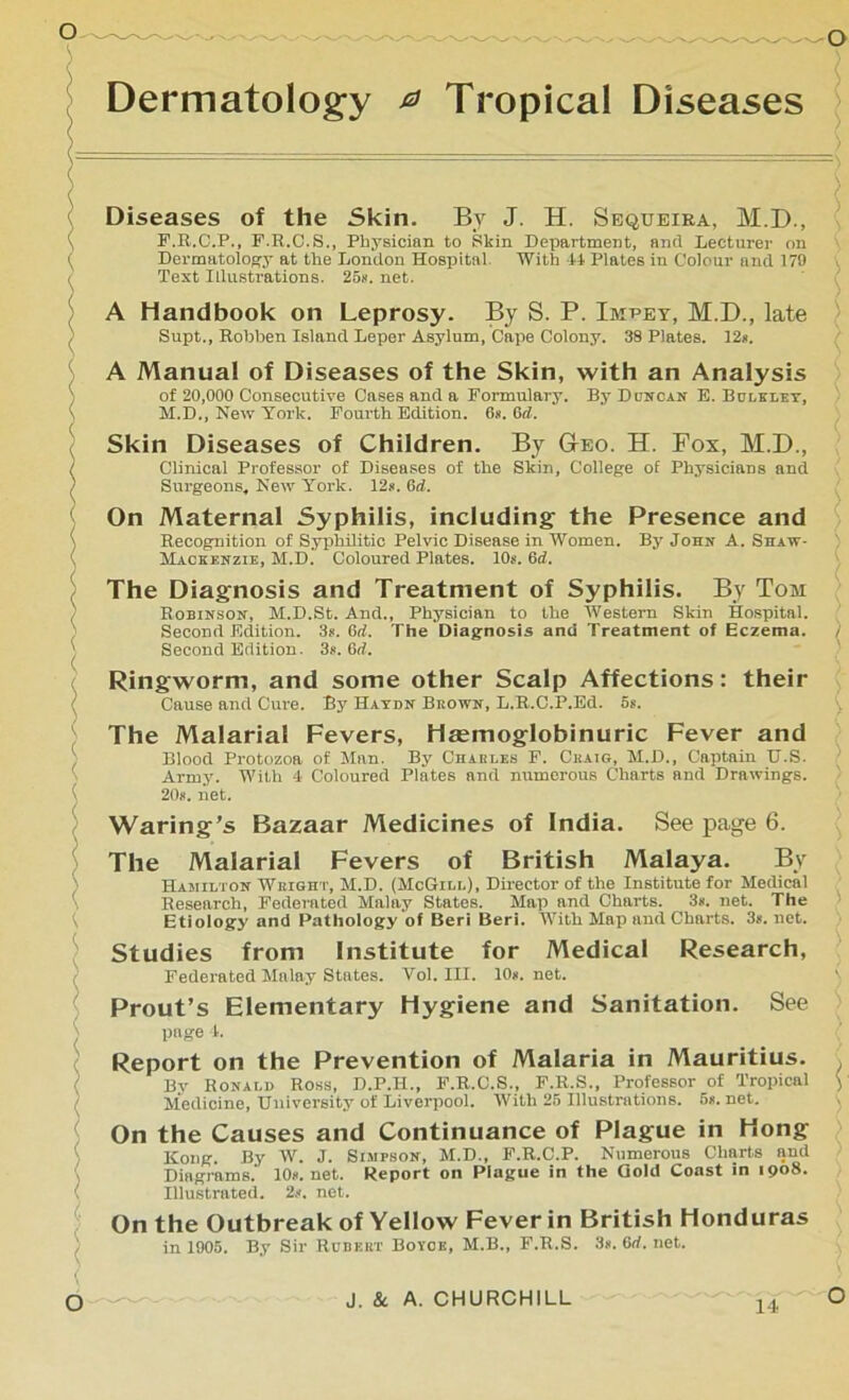 Dermatology 0 Tropical Diseases Diseases of the Skin. By J. H. Sequeira, M.D., F.R.C.P., F.R.C.S., Physician to Skin Department, and Lecturer on Dermatology at the London Hospital. With 44 Plates in Colour and 179 Text Illustrations. 25*. net. A Handbook on Leprosy. By S. P. Impey, M.D., late Supt., Robben Island Leper Asylum, Cape Colony. 38 Plates. 12*. A Manual of Diseases of the Skin, with an Analysis of 20,000 Consecutive Cases and a Formulary. By Duncan E. Bulkley, M.D., New York. Fourth Edition. 6». 6rf. Skin Diseases of Children. By Geo. H. Fox, M.D., Clinical Professor of Diseases of the Skin, College of Physicians and Surgeons* New York. 12s. 6d. On Maternal Syphilis, including the Presence and Recognition of Syphilitic Pelvic Disease in Women. By John A. Shaw- Mackenzie, M.D. Coloured Plates. 10s. 6d. The Diagnosis and Treatment of Syphilis. By Tom Robinson, M.D.St. And., Physician to the Western Skin Hospital. Second Edition. 3s. 6ri. The Diagnosis and Treatment of Eczema. ) Second Edition. 3s. 6rf. Ringworm, and some other Scalp Affections: their Cause and Cure. By Haydn Brown, L.R.C.P.Ed. 5s. The Malarial Fevers, Haemoglobinuric Fever and Blood Protozoa of Man. By Chabt.es F. Craig, M.D., Captain TJ.S. ' Army. With 4 Coloured Plates and numerous Charts and Drawings. 20*. net. Waring’s Bazaar Medicines of India. See page 6. The Malarial Fevers of British Malaya. By Hamilton Weight, M.D. (McGill), Director of the Institute for Medical Research, Federated Malay States. Map and Charts. 3s. net. The Etiology and Pathology of Beri Beri. “With Map and Charts. 3s. net. Studies from Institute for Medical Research, Federated Malay States. Yol. III. 10*. net. Prout’s Elementary Hygiene and Sanitation. See page 1. Report on the Prevention of Malaria in Mauritius. Bv Ronald Ross, D.P.H., F.R.C.S., F.R.S., Professor of Tropical ) Medicine, University of Liverpool. With 25 Illustrations. 5*. net. On the Causes and Continuance of Plague in Hong Kong. By W. J. Simpson, M.D., F.R.C.P. Numerous Charts and Diagrams.' 10s.net. Report on Plague in the Gold Coast in 1908. Illustrated. 2s. net. On the Outbreak of Yellow Fever in British Honduras in 1005. By Sir Robert Boyoe, M.B., F.R.S. 3*. 6rf. net.