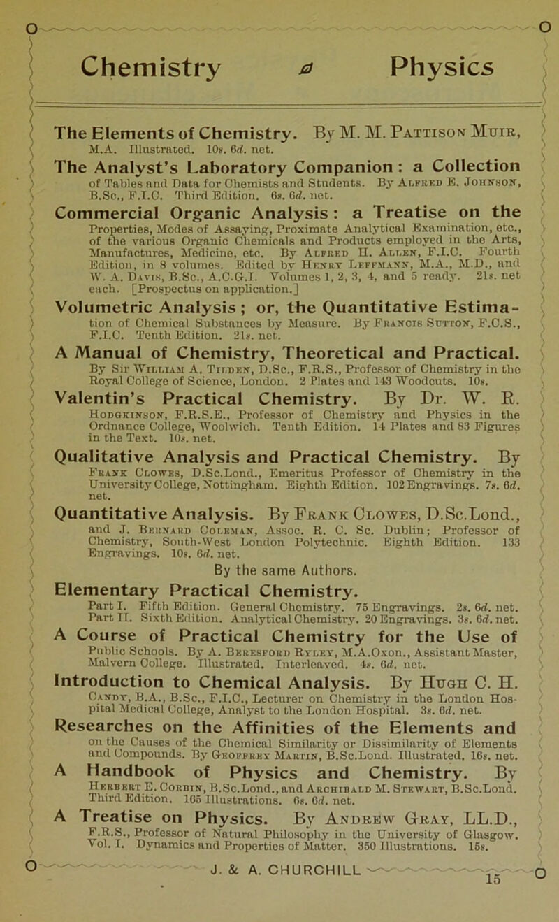 > Chemistry a Physics The Elements of Chemistry. By M. M. Pattison Mxjir, M.A. Illustrated. 10*. 6rf. not. The Analyst’s Laboratory Companion : a Collection of Tables and Data for Chemists and Students. By Alfred E. Johnson, B.Sc., F.I.C. Third Edition. 6*. Grf. net. Commercial Organic Analysis: a Treatise on the Properties, Modes of Assaying, Proximate Analytical Examination, etc., of the various Organic Chemicals and Products employed in the Arts, Manufactures, Medicine, etc. By Alfred H. Allen, F.I.C. Fourth Edition, in 8 volumes. Edited by Henry Leffmann, M.A., M.D., and W. A. Davis, B.Sc., A.C.G.I. Volumes 1, 2, 3, 4, and 5 ready. 21*. net each. [Prospectus on application.] Volumetric Analysis; or, the Quantitative Estima- tion of Chemical Substances by Measure. By Francis Sutton, F.C.S., F.I.C. Tenth Edition. 21*. net. A Manual of Chemistry, Theoretical and Practical. By Sir 'William A. Tilden, II.Sc., F.R.S., Professor of Chemistry in the Royal College of Science, London. 2 Plates and 113 Woodcuts. 10*. Valentin’s Practical Chemistry. By Dr. W. R. Hodgkinson, F.R.S.E., Professor of Chemistry and Physics in the Ordnance College, Woolwich. Tenth Edition. 14 Plates and 83 Figures in the Text. 10*. net. Qualitative Analysis and Practical Chemistry. By Frank Clowes, D.Sc.Lonil., Emeritus Professor of Chemistry in the University College, Nottingham. Eighth Edition. 102 Engravings. 7s. 6d. net. Quantitative Analysis. By Frank Clowes, D.Sc.Lond., and J. Bernard Coleman, Assoc. R. C. Sc. Dublin; Professor of Chemistry, South-West London Polytechnic. Eighth Edition. 133 Engravings. 10s. 6d. net. By the same Authors. Elementary Practical Chemistry. Part I. Fifth Edition. General Chemistry. 75 Engravings. 2*. 6d. net. Part II. Sixth Edition. Analytical Chemistry. 20 Engravings. 3*. 6rf.net. A Course of Practical Chemistry for the Use of Public Schools. By A. Bkresfoed Ryley, M. A.Oxon., Assistant Master, Malvern College. Illustrated. Interleaved. 4*. 6d. net. Introduction to Chemical Analysis. By Hugh C. H. Candy, B.A., B.Sc., F.I.C., Lecturer on Chemistry in the London Hos- pital Medical College, Analyst to the London Hospital. 3*. Grf. net. Researches on the Affinities of the Elements and on tlio Causes of the Chemical Similarity or Dissimilarity of Elements and Compounds. By Geoffrey Martin, B.Sc.Lond. Illustrated. 16*. net. A Handbook of Physics and Chemistry. By Herbert E. Corbin, B.Sc.Lond., and Archibald M. Stewart, B.Sc.Lond. Third Edition. 106 Illustrations. G*. Grf. net. A Treatise on Physics. By Andrew Gray, LL.D., F.R.S., Professor of Natural Philosophy in the University of Glasgow. Vol. I. Dynamics and Properties of Matter. 350 Illustrations. 15*. / ! > > : ; O J. Sc A. CHURCHILL -Q