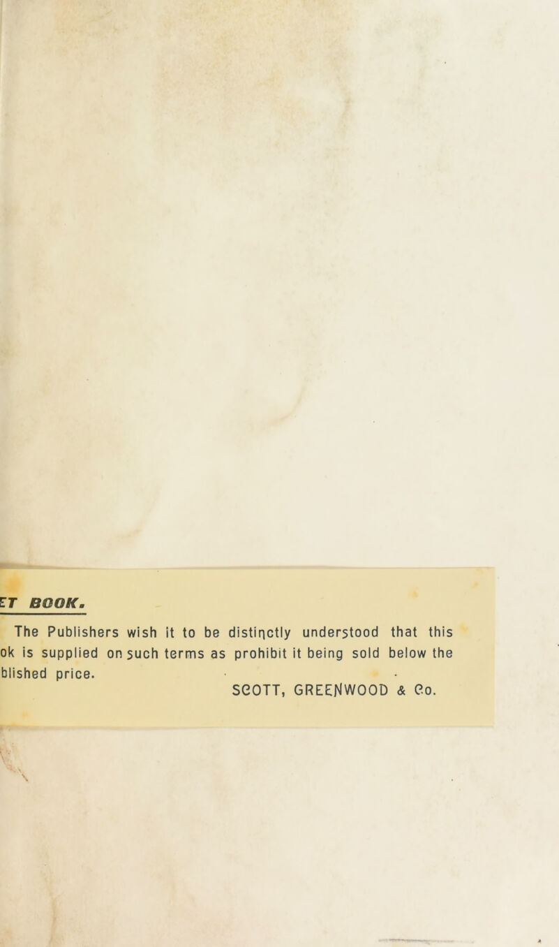 ET BOOK. The Publishers wish it to be distinctly understood that this ok is supplied on such terms as prohibit it being sold below the blished price. SGOTT, GREENWOOD & Go.