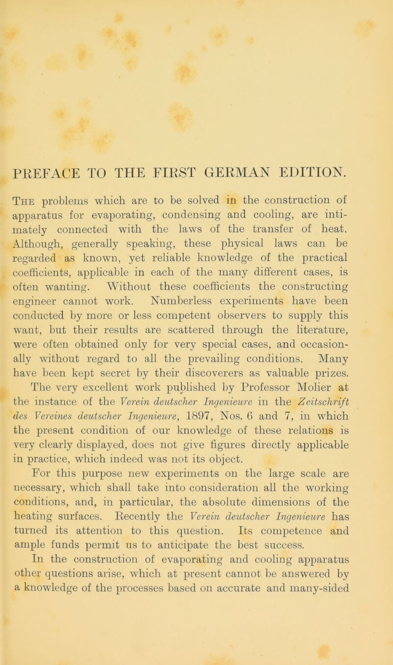 PREFACE TO THE FIRST GERMAN EDITION. The problems which are to be solved in the constrnction of apparatns for evaporating, condensing and cooling, are inti- mately connected with the laws of the transfer of heat. Although, generally speaking, these physical laws can be regarded as known, yet reliable knowledge of the practical coefficients, applicable in each of the many different cases, is often wanting. Without these coefficients the constructing engineer cannot work. Numberless experiments have been conducted by more or less competent observers to supply this want, but their results are scattered throngh the literature, were often obtained only for very special cases, and occasion- ally without regard to all the prevailing conditions. Many have been kept secret by their discoverers as valuable prizes. The very excellent work published by Professor Molier at the instance of the Verein deutscher Ingenieure in the Zeitschrift des Vereines deutscher Ingenieure, 1897, Nos. 6 and 7, in which the present condition of our knowledge of these relations is very clearly displayed, does not give figures directly applicable in practice, which indeed was not its object. For this purpose new experiments on the large scale are necessary, which shall take into consideration all the working conditions, and, in particular, the absolute dimensions of the heating surfaces. Recently the Verein deutscher Ingenieure lias turned its attention to this question. Its competence and ample funds permit us to anticipate the best success. In the construction of evaporating and cooling apparatus other questions arise, which at present cannot be answered by a knowledge of the processes based on accurate and many-sided