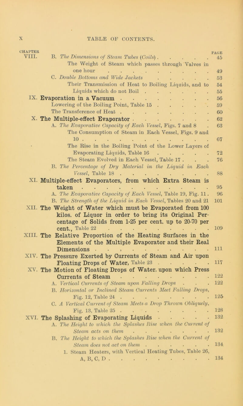 CHAPTER VIII. B. The Dimensions of Steam Tubes (Coils) ..... The Weight of Steam which passes through Valves in one hour ......... C. Double Bottoms and Wide Jackets ..... Their Transmission of Heat to Boiling Liquids, and to Liquids which do not Boil ...... IX. Evaporation in a Vacuum Lowering of tlie Boiling Point, Table 15 The Transference of Heat ........ X. The Mnltiple-effect Evaporator A. Tlie Evaporative Capacity of Each Vessel, Figs. 7 and 8 The Consumption of Steam in Each Vessel, Figs. 9 and 10 The Rise in the Boiling Point of the Lower Layers of Evaporating Liquids, Table 16 The Steam Evolved in Each Vessel, Table 17 . B. The Percentage of Dry Material in the Liquid in Each Vessel, Table 18 ....... XI. Multiple-effect Evaporators, from which Extra Steam is taken A. The Evaporative Capacity of Each Vessel, Table 19, Fig. 11. B. The Strengtli of the Liquid in Each Vessel, Tables 20 and 21 XII. The Weight of Water which must be Evaporated from 100 kilos. of Liquor in order to bring its Original Per- centage of Solids from 1-25 per cent. up to 20-70 per Cent., Table 22 XIII. The Relative Proportion of the Heating Surfaces in the Elements of the Multiple Evaporator and their Real Dimensions . . XIV. The Pressure Exerted by Currents of Steam and Air upon Floating Drops of Water, Table 23 XV. The Motion of Floating Drops of Water, upon which Press Currents of Steam A. Vertical Currents of Steam upon Falling Drops B. Horizontal or Inclined Steam Currents Meet Falling Drops, Fig. 12, Table 24 C. A Vertical Current of Steam Meets a Drop Throion Obliquely, Fig. 13, Table 25 XVI. The Splashing of Evaporating Liquids A. The Height to which the Splashes Rise when tlie Current of Steam acts on them B. The Height to which the Splashes Eise ivhen the Current of Steam does not act on them 1. Steam Heaters, with Vertical Heating Tubes, Table 26, A, B, C, D PAGE 45 49 53 54 55 56 59 60 62 63 67 72 76 88 95 96 101 109 111 117 122 122 125 128 132 132 134 134