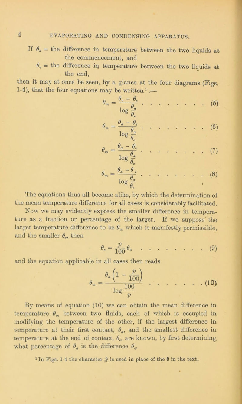 If 0a = the difference in temperature between the two liquids at the commencement, and 0e = the difference iq temperature between the two liquids at the end, then it may at once be seen, by a glance at the four diagrams (Figs. 1-4), that the four equations may be written1:— = = = = Og ~ 0. ■°4 0« ~ 0. Og - e,„ i 0« lQg£ e. -e. i 0« og er • (6) • (6) (8) The equations thus all become alike, by which the determination of the mean temperature difference for all cases is considerably facilitated. Now we may evidently express the smaller difference in tempera- ture as a fraction or percentage of the larger. If we suppose the larger temperature difference to be 9a, which is manifestly permissible,. and the smaller 0e, then ü __ P n ' 100 “ ' ‘ * and the equation applicable in all cases then reads V 100 100 V log (9) (10) By means of equation (10) we can obtain the mean difference in temperature 0m between two fluids, each of which is occupied in modifying the temperature of the other, if the largest difference in temperature at their first contact, 0a1 and the smallest difference in temperature at the end of contact, 6e, are known, by first determining what percentage of 0a is the difference 0e. 1 In Figs. 1-4 the character $ is used in place of the ö in the text.