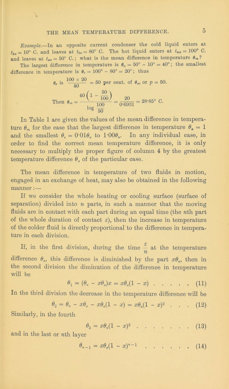 Example.—In an opposite current condenser tke cold liquid enters at tka= 10° C. and leaves at tke = 80° C. The hot liquid enters at twa= 100° C. and leaves at twe = 50° C.; what is the mean difference in temperature 6m ? The largest difference in temperature is 0a = 50° - 10° = 40°; the smallest difference in temperature is 9„ = 100° - 80° — 20°; thus In Table 1 are given the values of the mean difference in tempera- ture 6m for the case that the largest difference in temperature 6a = 1 and the smallest 0e = O’O10a to rOQ0a. In any individual case, in Order to find the correct mean temperature difference, it is only necessary to multiply the proper figure of column 4 by the greatest temperature difference 0a of the particular case. The mean difference in temperature of two fluids in motion, engaged in an exchange of heat, may also be obtained in the following manner:— If we consider the whole heating or cooling surface (surface of Separation) divided into n parts, in such a manner that the moving fluids are in contact with each part during an equal time (the nth part of the whole duration of contact z), then the increase in temperature of the colder fluid is directly proportional to the difference in tempera- ture in each division. If, in the first division, during the time — at the temperature difference 6a, this difference is diminished by the part xda, then in the second division the diminution of the difference in temperature 6e is 100 x 20 40 = 50 per cent. of da, or p — 50. Then 0m — will be 6X = (ßa - x6a)x = x$a( 1 - x) (11) In the third division the decrease in the temperature difference will be 6, = 0a - x6a - x6a(l - x) = xdn{l - xf . . . (12) Similarly, in the fourth 02 = x6a(l - xf (13) and in the last or wth layer 6n_x = x6a{l - a;)”“1 . (14)