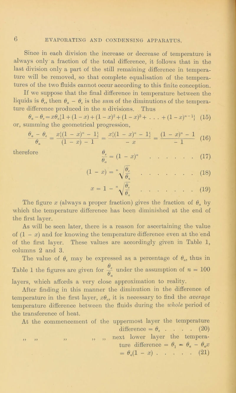 Since in each division the increase or decrease of temperature is always only a fraction of the total difference, it follows that in the last division only a part of the still remaining difference in tempera- ture will be removed, so that complete equalisation of the tempera- tures of the two fiuids cannot occur according to this finite conception. If we suppose that the final difference in temperature between the liquids is ße, then ßa - 6,, is the sum of the diminutions of the tempera- ture difference produced in the n divisions. Thus 6a -0e = x6a{l + (1 ~ X) + (1 - Xf + (1 - xf + . . . + (1 - xf~'} (15) or, summing the geometrical progression, ßa - 6C x{{! - x)n - 1} _ »{(1 - x)n - 1} _ (1 - x)n - 1 ßa (1 - x) - 1 - x -1 [ } therefore (17) (18) (19) The figure x (always a proper fraction) gives the fraction of ßa by which the temperature difference has been diminished at the end of the first layer. As will be seen later, there is a reason for ascertaining the value of (1 - x) and for knowing the temperature difference even at the end of the first layer. These values are accordingly given in Table 1, columns 2 and 3. The value of ßc may be expressed as a percentage of ßa, thus in ß Table 1 the figures are given for ~~ under the assumption of n = 100 ™ a layers, which affords a very close approximation to reality. After finding in this manner the diminution in the difference of temperature in the first layer, xß,n it is necessary to find the average temperature difference between the fiuids during the whole period of the transference of heat. At the commencement of the uppermost layer the temperature difference = ßa . . . . (20) „ „ ,, ,, ,, next lower layer the tempera- ture difference = ß1 = ßa - ßax = 6.(1 - x) (21)