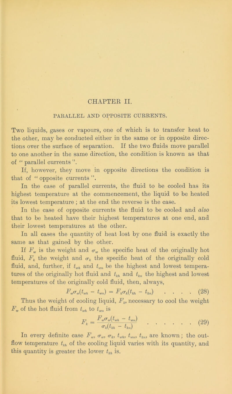 PARALLEL AND OPPOSITE CURRENTS. I Two liquids, gases or vapours, one of which is to transfer heat to the other, may be conducted either in the same or in opposite direc- tions over the surface of Separation. If the two fluids move parallel to one another in the same direction, the condition is known as that of “ parallel currents ”. If, however, they move in opposite directions the condition is that of “ opposite currents In the case of parallel currents, the fluid to be cooled has its highest temperature at the commencement, the liquid to be heated its lowest temperature ; at the end the reverse is the case. In the case of opposite currents the fluid to be cooled and also that to be heated have their highest temperatures at one end, and their lowest temperatures at the other. In all cases the quantity of heat lost by one fluid is exactly the same as that gained by the other. If F„ is the weight and <xw the specific heat of the originally hot fluid, Fk the weight and crk the specific heat of the originally cold fluid, and, further, if twh and twn be the highest and lowest tempera- tures of the originally hot fluid and tkh and tkn the highest and lowest temperatures of the originally cold fluid, then, always, F,„(t ,„{twh — tw„) = Fkcrk(tkh — tk„) .... (28) Thus the weight of cooling liquid, Fk, necessary to cool the weight F,„ of the hot fluid from twh to twn is ~pi Fw(Tw(Jywh Innt) (O o \ ‘ ~ crk(tkh - tkn) In every definite case F„, <r„, crk, twh, twn, tk„, are known; the out- flow temperature tkh of the cooling liquid varies with its quantity, and this quantity is greater the lower tkh is.