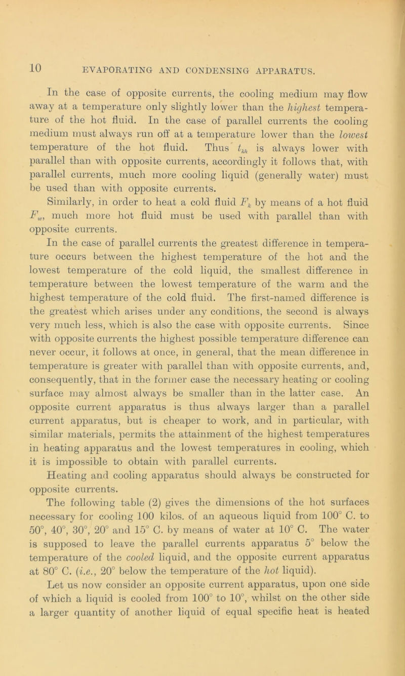 In the case of opposite currents, the cooling medium may flow away at a temperature only slightly lower than the highest tempera- ture of the hot fluid. In the case of parallel currents the cooling medium must always run off at a temperature lower than the loivest temperature of the hot fluid. Thus tkh is always lower with parallel than with opposite currents, accordingly it follows that, with parallel currents, much more cooling liquid (generally water) must be used than with opposite currents. Similarly, in order to heat a cold fluid Fk by means of a hot fluid Fw, much more hot fluid must be used with parallel than with opposite currents. In the case of parallel currents the greatest difference in tempera- ture occurs between the highest temperature of the hot and the lowest temperature of the cold liquid, the smallest difference in temperature between the lowest temperature of the warm and the highest temperature of the cold fluid. The first-named difference is the greatest which arises under any conditions, the second is always very much less, which is also the case with opposite currents. Since with opposite currents the highest possible temperature difference can never occur, it follows at once, in general, that the mean difference in temperature is greater with parallel than with opposite currents, and, consequently, that in the former case the necessary heating or cooling surface may almost always be smaller than in the latter case. An opposite current apparatus is thus always larger than a parallel current apparatus, but is cheaper to work, and in particular, with similar materials, permits the attainment of the highest temperatures in heating apparatus and the lowest temperatures in cooling, which it is impossible to obtain with parallel currents. Heating and cooling apparatus should always be constructed for opposite currents. The following table (2) gives the dimensions of the hot surfaces necessary for cooling 100 kilos. of an aqueous liquid from 100 ’ C. to 50°, 40°, 30°, 20° and 15° G. by means of water at 10° C. The water is supposed to leave the parallel currents apparatus 5° below the temperature of the coolccl liquid, and the opposite current apparatus at 80° C. (i.e., 20° below the temperature of the hot liquid). Let us now consider an opposite current apparatus, upon one side of which a liquid is cooled from 100 to 10°, whilst on the other side a larger quantity of another liquid of equal specific heat is heated