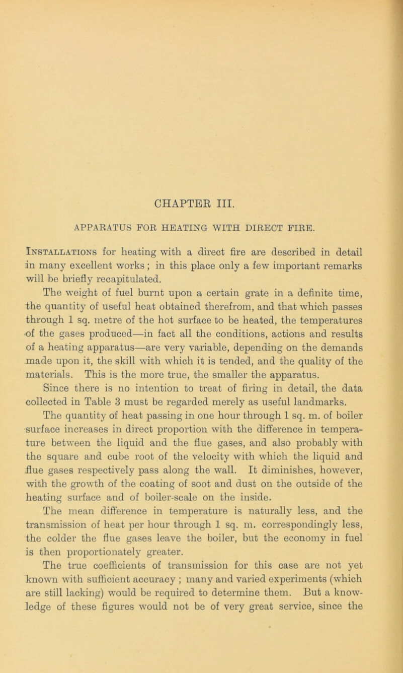 APPARATUS FOR HEATING WITH DIRECT FIRE. Installations for heating with a direct fire are described in detail in many excellent works; in this place only a few important remarks will be briefly recapitulated. The weight of fnel burnt upon a certain grate in a definite time, the qnantity of useful heat obtained therefrom, and that which passes through 1 sq. metre of the hot surface to be heated, the temperatures ■of the gases produced—in fact all the conditions, actions and results of a heating apparatus—are very variable, depending on the demands made upon it, the skill with which it is tended, and the quality of the materials. This is the more true, the smaller the apparatus. Since there is no intention to treat of firing in detail, the data collected in Table 3 must be regarded merely as useful landmarks. The quantity of heat passing in one hour through 1 sq. m. of boiler surface increases in direct proportion with the difference in tempera- ture between the liquid and the fiue gases, and also probably with the square and cube root of the velocity with which the liquid and Tue gases respectively pass along the wall. It diminishes, however, with the growth of the coating of soot and dust on the outside of the heating surface and of boiler-scale on the inside. The mean difference in temperature is naturally less, and the transmission of heat per hour through 1 sq. m. correspondingly less, the colder the fiue gases leave the boiler, but the economy in fuel is then proportionately greater. The true coefficients of transmission for this case are not yet known with sufficient accuracy ; many and varied experiments (which are still lacking) would be required to determine them. But a know- ledge of these figures would not be of very great Service, since the