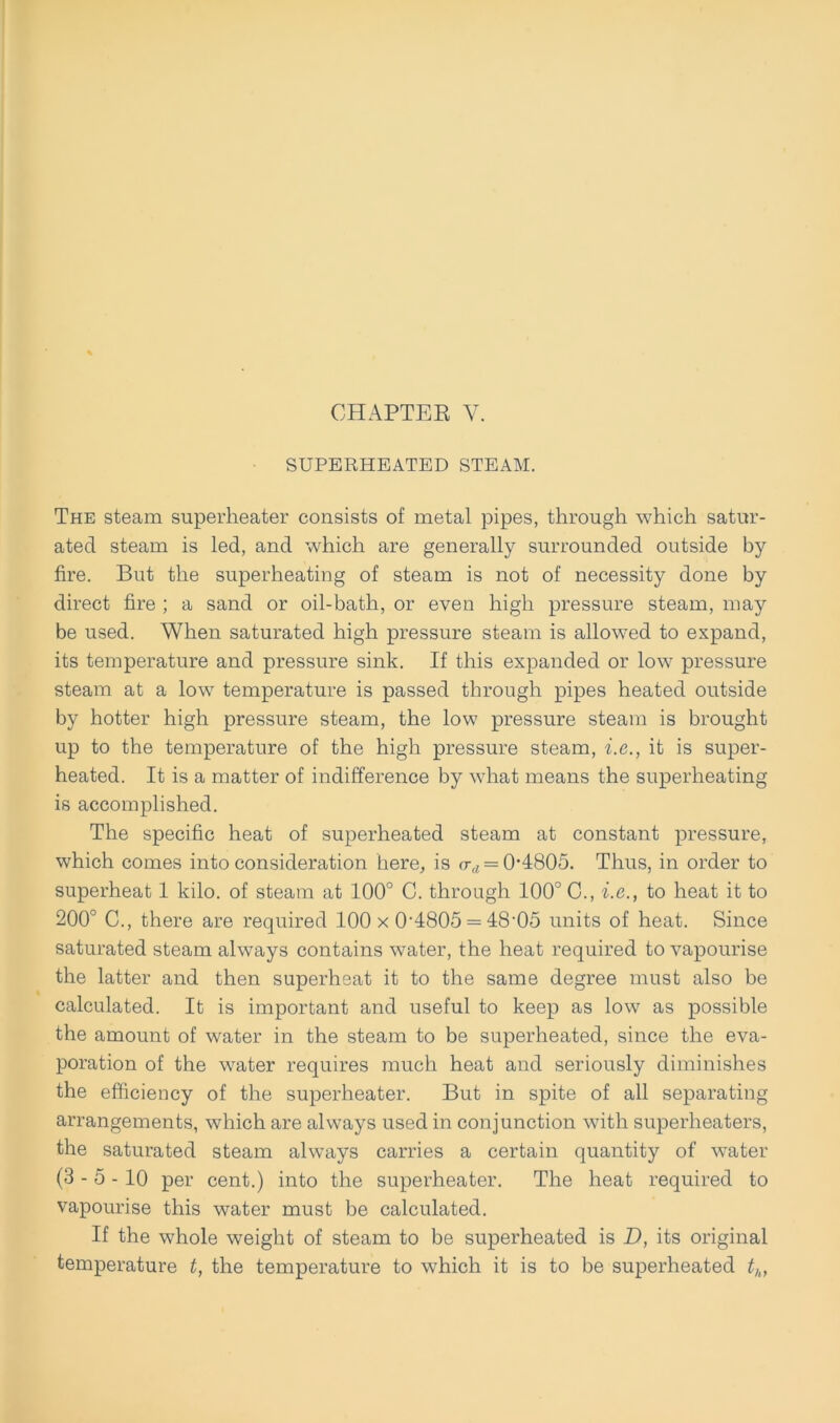 SUPERHEATED STEAM. The steam superheater consists of metal pipes, through which satur- atecl steam is led, and which are generally surronnded outside by fire. But the superheating of steam is not of necessity done by direct fire ; a sand or oil-bath, or even high pressure steam, may be used. When saturated high pressure steam is allowed to expand, its temperature and pressure sink. If this expanded or low pressure steam at a low temperature is passed through pipes heated outside by hotter high pressure steam, the low pressure steam is brought up to the temperature of the high pressure steam, i.e., it is super- heated. It is a matter of indifference by what means the superheating is accomplished. The specific heat of superheated steam at constant pressure, which comes into consideration here, is <t(, = 0‘4805. Thus, in Order to superheat 1 kilo. of steam at 100° C. through 100° C., i.e., to heat it to 200° C., there are required 100 x 0-4805 = 48'05 units of heat. Since saturated steam always contains water, the heat required to vapourise the latter and then superheat it to the same degree must also be calculated. It is important and useful to keep as low as possible the amount of water in the steam to be superheated, since the eva- poration of the water requires much heat and seriously diminishes the efficiency of the superheater. But in spite of all separating arrangements, which are always used in conjunction with superlieaters, the saturated steam always carries a certain quantity of water (3-5-10 per cent.) into the superheater. The heat required to vapourise this water must be calculated. If the whole weight of steam to be superheated is D, its original temperature t, the temperature to which it is to be superheated thf