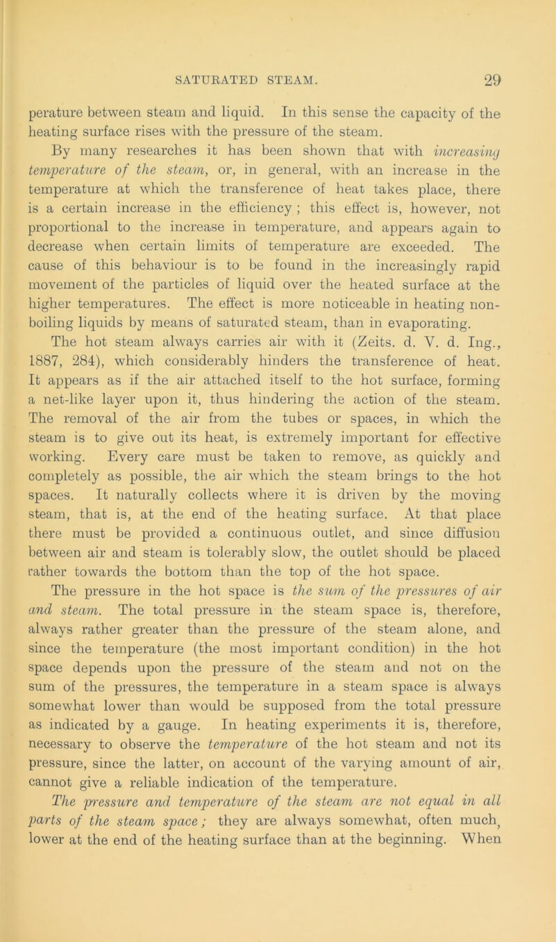 perature between steam and liquid. In this sense the capacity of the heating surface rises with the pressure of the steam. By many researches it has been shown that with increasing temperature of the steam, or, in general, with an increase in the temperature at which the transference of heat takes place, there is a certain increase in the efficiency ; this effect is, however, not proportional to the increase in temperature, and appears again to decrease when certain limits of temperature are exceeded. The cause of this behaviour is to be found in the increasingly rapid movement of the particles of liquid over the heated surface at the higher temperatures. The effect is more noticeable in heating non- boiling liquids by means of saturated steam, than in evaporating. The hot steam always carries air with it (Zeits. d. V. d. Ing., 1887, 284), which considerably hinders the transference of heat. It appears as if the air attached itself to the hot surface, forming a net-like layer upon it, thus hindering the action of the steam. The removal of the air from the tubes or spaces, in which the steam is to give out its heat, is extremely important for effective working. Every care must be taken to remove, as quickly and completely as possible, the air which the steam brings to the hot spaces. It naturally collects where it is driven by the moving steam, that is, at the end of the heating surface. At that place there must be provided a continuous outlet, and since diffusion between air and steam is tolerably slow, the outlet should be placed rather towards the bottom than the top of the hot space. The pressure in the hot space is the sum of the pressures of air and steam. The total pressure in the steam space is, therefore, always rather greater than the pressure of the steam alone, and since the temperature (the most important condition) in the hot space depends upon the pressure of the steam and not on the sum of the pressures, the temperature in a steam space is always somewhat lower than would be supposed from the total pressure as indicated by a gauge. In heating experiments it is, therefore, necessary to observe the temperature of the hot steam and not its pressure, since the latter, on account of the varymg amount of air, cannot give a reliable indication of the temperature. The pressure and temperature of the steam are not equal in all parts of the steam space; they are always somewhat, often much) lower at the end of the heating surface than at the beginning. When