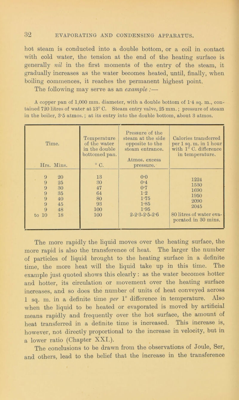 hot steam is conducted into a double bottom, or a coil in contact with cold water, the tension at the end of tbe heating surface is generally nil in the first moments of the entry of the steam, it gradually increases as the water becomes heated, until, finally, when boiling commences, it reaches the permanent highest point. The following may serve as an example :— A copper pan of 1,000 mm. diameter, with a double bottom of 1-4 sq. m., con- tained 720 litres of water at 13° C. Steam entry valve, 25 mm.; pressure of steam in tbe boiler, 3-5 atmos.; at its entry into tbe double bottom, about 3 atmos. Time. Hrs. Mins. Temperature of tbe water in the double bottomed pan. 0 C. Pressure of the steam at the side opposite to the steam entrance. Atmos. excess pressure. Calories transferred per 1 sq. m. in 1 hour with 1° C. difference in temperature. 9 20 9 25 9 30 9 35 9 40 9 45 9 48 to 10 18 13 30 47 64 80 93 100 100 o-o 0-4 0- 7 1- 2 1-75 1-85 1-95 2-2-3-2-Ö-2-6 1224 1530 1690 1950 2090 2045 80 litres of water eva- porated in 30 mins. The more rapidly the liquid moves over the heating surface, the more rapid is also the transference of heat. The larger the number of particles of liquid brought to the heating surface in a definite time, the more heat will the liquid take up in this time. The example just quoted shows this clearly: as the water becomes hotter and hotter, its circulation or movement over the heating surface increases, and so does the number of units of heat conveyed across 1 sq. m. in a definite time per 1° difference in temperature. Also when the liquid to be heated or evaporated is moved by artificial means rapidly and frequently over the hot surface, the amount of heat transferred in a definite time is increased. This increase is, however, not directly proportional to the increase in velocity, but in a lower ratio (Chapter XXI.). The conclusions to be drawn from the observations of Joule, Ser, and others, lead to the belief that the increase in the transference