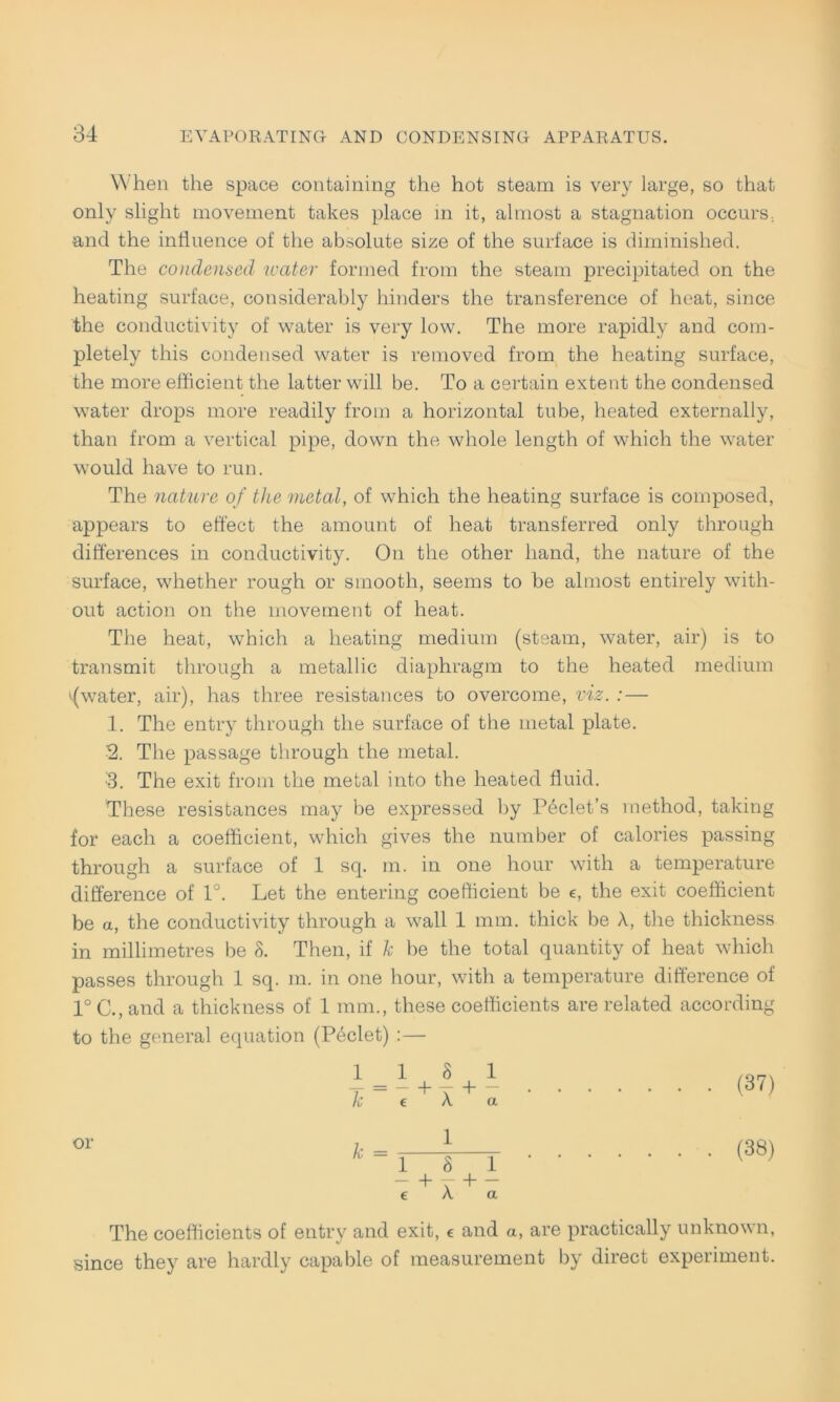 When the space containing the hot steam is very large, so that only slight movement takes place in it, almost a Stagnation occurs; and the influence of the absolute size of the surface is diminished. The Condensed water formed from the steam precipitated on the heating surface, considerably hinders the transference of heat, since the conductivity of water is very low. The more rapidly and com- pletely this Condensed water is removed from the heating surface, the more efficient the latter will be. To a certain extent the Condensed water drops more readily from a horizontal tube, heated externally, than from a vertical pipe, down the whole length of which the water would have to run. The nature of the metal, of which the heating surface is composed, appears to effect the amount of heat transferred only through differences in conductivity. On the other hand, the nature of the surface, whether rough or smooth, seems to be almost entirely with- out action on the movement of heat. The heat, which a heating medium (steam, water, air) is to transmit through a metallic diaphragm to the heated medium fwater, air), has three resistances to overcome, viz. : — 1. The entry through the surface of the metal plate. 2. The passage through the metal. •3. The exit from the metal into the heated fluid. These resistances may be expressed by Peclet’s method, taking for each a coefficient, which gives the number of calories passing through a surface of 1 sq. m. in one hour witli a temperature difference of 1°. Let the entering coefficient be e, the exit coefficient be a, the conductivity through a wall 1 mm. thick be A, the thickness in millimetres be 8. Then, if k be the total quantity of heat which passes through 1 sq. m. in one hour, with a temperature difference of 1° C., and a thickness of 1 mm., these coefficients are related according to the general equation (Peclet) :— or 1 _ 1 8 1 k e A a 1 8 1 —T — t A a (37) (38) The coefficients of entry and exit, € and a, are practically unknown, since they are hardly capable of measurement by direct experiment.