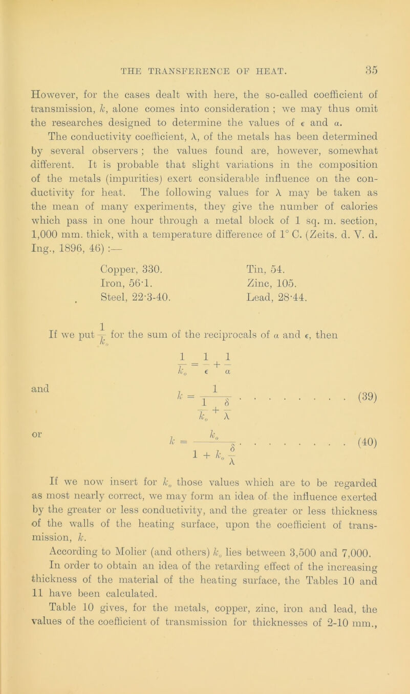 However, for the cases dealt with here, the so-called coefficient of transmission, Je, alone comes into consideration ; we may thus omit the researches designed to determine the values of e and a. The condnctivity coefficient, X, of the metals has been determined by several observers ; the values found are, however, somewhat different. It is probable that slight variations in the composition of the metals (impurities) exert considerable influence on the con- ductivity for heat. The following values for Ä may be taken as the mean of many experiments, they give the number of calories which pass in one hour through a rnetal block of 1 sq. m. section, 1,000 mm. thick, with a temperature difference of 1° C. (Zeits. d. V. d. Ing., 1896, 46) Copper, 330. Tin, 54. Iron, 56T. Zinc, 105. Steel, 22-3-40. Lead, 28‘44. If we put , for the sum of the reciprocals of a and e, then I - 1 1 k„ e a and or k = 1 I J ' K A. k = k. 1 + k. 8 X (39) (40) If we now insert for k0 those values which are to be regarded as most nearly correct, we may form an idea of the inffuence exerted by the greater or less condnctivity, and the greater or less thickness of the walls of the heating surface, upon the coefficient of trans- mission, k. According to Molier (and others) k0 lies between 3,500 and 7,000. In order to obtain an idea of the retarding effect of the increasing thickness of the material of the heating surface, the Tables 10 and 11 have been calculated. Table 10 gives, for the metals, copper, zinc, iron and lead, the values of the coefficient of transmission for thicknesses of 2-10 mm.,