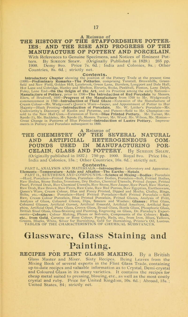 -A. Reissue of THE HISTORY OF THE STAFFORDSHIRE POTTER- IES; AND THE RISE AND PROGRESS OF THE MANUFACTURE OF POTTERY AND PORCELAIN. With References to Genuine Specimens, and Notices of Eminent Pot- ters. By Simeon Shaw. (Originally Published in 1829.) 265 pp. 1900. Demy 8vo. Price 7s. 6d. ; India and Colonies, 8s. ; Other Countries, 8s. 6d. ; strictly net. Contents. Introductory Chapter showing the position of the Pottery Trade at the present time (1899)—Preliminary Remarks—The Potteries, comprising Tunstall, Brovvnhills, Green- field and New Field, Golden Hill, Latebrook, Green Lane, Burslem, Longport and Dale Hall, Hot Lane and Cobridge, Hanley and Shelton, Etruria, Stoke, Penkhull, Fenton, Lane Delph, Foley, Lane End—On the Origin of the Art, and its Practice among the early Nations— Manufacture of Pottery, prior to 1700—The Introduction of Red Porcelain by Messrs. Elers, of Bradwell, 1690—Progress of the Manufacture from 1700 to Mr. Wedgwood’s commencement in 1760—Introduction of Fluid Glaze—Extension of the Manufacture of Cream Colour—Mr. Wedgwood’s Queen’s Ware—Jasper, and Appointment of Potter to Her Majesty—Black Printing—Introduction of Porcelain. Mr. W. Littler’s Porcelain—Mr. Cookworthy’s Discovery of Kaolin and Petuntse, and Patent—Sold to Mr. Champion—re- sold to the New Hall Com.—Extension of Term — Blue Printed Pottery. Mr. Turner, Mr. Spode (1), Mr. Baddeley, Mr. Spode (2), Messrs. Turner, Mr. Wood, Mr. YVilson, Mr. Minton— Great Change in Patterns of Blue Printed—Introduction of Lustre Pottery. Improve- ments in Pottery and Porcelain subsequent to 1800. -A. Reissue of* THE CHEMISTRY OF THE SEVERAL NATURAL AND ARTIFICIAL HETEROGENEOUS COM- POUNDS USED IN MANUFACTURING POR- CELAIN, GLASS AND POTTERY. By Simeon Shaw. (Originally published in 1837.) 750 pp. 1900. Royal Svo. Price 14s.; India and Colonies, 15s.; Other Countries, lös. 6d.; strictly net. Contents. PART I., ANALYSIS AND MATERIALS.—Introduction: Laboratory and Apparatus; Elements—Temperature Acids and Alkalies—The Earths—Metals. PART II., SYNTHESIS AND COMPOUNDS.—Science of Mixing—Bodies : Porcelain —Hard, Porcelain—Fritted Bodies, Porcelain—Raw Bodies, Porcelain—-Soft, Fritted Bodies, Raw Bodies, Stone Bodies,'Ironstone, Dry Bodies, Chemical Utensils, Fritted Jasper, Fritted Pearl, Fritted Drab, Raw Chemical Utensils, Raw Stone, Raw Jasper, Raw Pearl, Raw Mortar, Raw Drab, Raw Brown, Raw Fawn, Raw Cane, Raw Red Porous, Raw Egyptian, Earthenware, Queen's YVare, Cream Colour, Blue and Fancy Printed, Dipped and Mocha, Chalky, Rings, Stilts, etc.—Glazes: Porcelain—Hard Fritted Porcelain—Soft Fritted Porcelain — Soft Raw, Cream Colour Porcelain, Blue Printed Porcelain, Fritted Glazes, Analysis of Fritt, Analysis of Glaze, Coloured Glazes, Dips, Smears and Washes; Glasses: Flint Glass, Coloured Glasses, Artificial Garnet, Artificial Emerald, Artificial Amethyst, Artificial Sap- phire, Artificial Opal, Plate Glass, Crown Glass, Broad Glass, Bottle Glass, Phosphoric Glass, British Steel Glass, Glass-Staining and Painting, Engraving on Glass, Dr. Faraday's Experi- ments—Colours : Colour Making, Fluxes or Solvents, Components of the Colours; Reds, etc., from Gold, Carmine or Rose Colour, Purple, Reds, etc., from Iron, Blues, Yellows, Greens, Blacks, White, Silver for Burnishing, Gold for Burnishing, Printer’s Oil, Lustres. TABLES OF THE CH AR ACTERISTICS OF CHEMICAL SUBSTANCES. Glassware, Glass Staining and Painting. RECIPES FOR FLINT GLASS MAKING. By a British Glass Master and Mixer. Sixty Recipes. Being Leaves from the Mixing Book of several experts in the Flint Glass Trade, containing up-to-date recipes and valuable Information as to Crystal, Demi-crystal and Coloured Glass in its many varieties. It contains the recipes for cheap metal suited to pressing, blowing, etc., as well as the most costly crystal and ruby. Price for United Kingdom, 10s. 6d.; Abroad, 15s. ; United States, $4; strictly net.