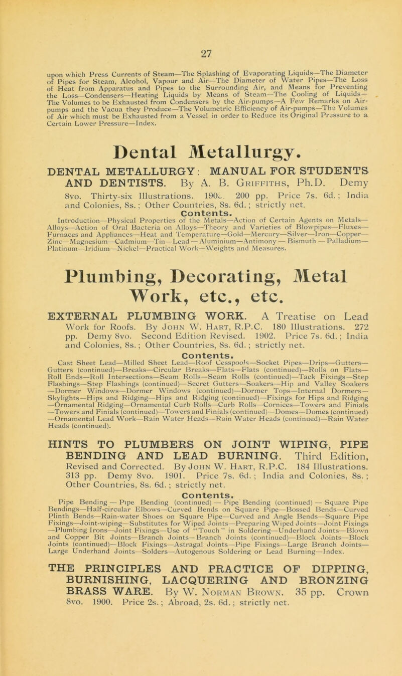 upon which Press Currents of Steam—The Splashing of Evaporating Liquids—The Diameter of Pipes for Steam, Alcohol, Vapour and Air—The Diameter of Water Pipes—The Löss of Heat from Apparatus and Pipes to the Surronnding Air, and Means for Preventing the Löss—Condensers—Heating Liquids by Means of Steam—The Cooling of Liquids— The Volumes to be Exhausted from Condensers by the Air-pumps—A Few Remarks on Air- pumps and the Vacua they Produce—The Volumetrie Efficiency of Air-pumps—The Volumes of Air which must be Exhausted from a Vessel in Order to Reduce its Original Pressure to a Certain Lower Pressure—Index. Dental Metallurgy. DENTAL METALLURGY: MANUAL FOR STUDENTS AND DENTISTS. By A. B. Griffiths, Ph.D. Demy Svo. Thirty-six Illustrations. 190o. 200 pp. Price 7s. 6d.; India and Colonies, 8s.; Other Countries, 8s. 6d.; strictly net. Contents. Introduction—Physical Properties of the Metals—Action of Certain Agents on Metals— Alloys—Action of Oral Bacteria on Alloys—Theory and Varieties of Blowpipes—Fluxes— Furnaces and Appliances—Heat and Temperature—Gold—Mercury—Silver—Iron—Copper— Zinc—Magnesium—Cadmium—Tin—Lead — Aluminium—Antimony — Bismuth — Palladium— Platinum—Iridium—Nickel—Practical Work—Weights and Measures. Plumbing, Decorating, Metal Work, etc., etc. EXTERNAL PLUMBING WORK. A Treatise on Lead Work for Roofs. By John W. Hart, R.P.C. 180 Illustrations. 272 pp. Demy Svo. Second Edition Revised. 1902. Price 7s. 6d.; India and Colonies, 8s.; Other Countries, 8s. 6d.; strictly net. Contents. Cast Sheet Lead—Milled Sheet Lead—Roof CesspooJs—Socket Pipes—Drips—Gutters— Cutters (continued)—Breaks—Circular Breaks—Fiats—Fiats (continued)—Rolls on Fiats— Roll Ends—Roll Intersections—Seam Rolls—Seam Rolls (continued)—Tack Fixings—Step Flashings—Step Flashings (continued)—Secret Gutters—Soakers—Hip and Valley Soakers —Dormer Windows—Dormer Windows (continued)—Dormer Tops—Internal Dormers— Skylights—Hips and Ridging—Hips and Ridging (continued)—Fixings for Hips and Ridging —Ornamental Ridging—Ornamental Curb Rolls—Curb Rolls—Cornices—Towers and Finials —Towers and Finials (continued)—Towersand F'inials(continued)—Domes—Domes (continued) —Ornamental Lead Work—Rain Water Heads—Rain Water Heads (continued)—Rain Water Heads (continued). HINTS TO PLUMBERS ON JOINT WIPING, PIPE BENDING AND LEAD BURNING. Third Edition, Revised and Corrected. By John W. Hart, R.P.C. 1S4 Illustrations. 313 pp. Demy Svo. 1901. Price 7s. 6d.; India and Colonies, 8s.; Other Countries, 8s. 6d.; strictly net. Contents. Pipe Bending — Pipe Bending (continued) — Pipe Bending (continued) — Square Pipe Bendings—Half-circular Elbows—Curved Bends on Square Pipe—Bossed Bends—Curved Plinth IBends—Rain-water Shoes on Square Pipe—Curved and Angle Bends—Square Pipe Fixings—Joint-wiping—Substitutes for Wiped Joints—Preparing Wiped Joints—Joint Fixings —Plumbing Irons—Joint Fixings—Use of “Touch” in Soldering—Underhand Joints—Blown and Copper Bit Joints—Branch Joints—Branch Joints (continued)—Block Joints—Block Joints (continued)—Block Fixings—Astragal Joints—Pipe Fixings—Large Branch Joints— Large Underhand Joints—Solders—Autogenous Soldering or Lead Burning—Index. THE PRINCIPLES AND PRACTICE OF DIPPING, BURNISHING, LACQUERING AND BRONZING BRASS WARE. By W. Norman Brown. 35 pp. Crown 8vo. 1900. Price 2s.; Abroad, 2s. 6d.; strictly net.