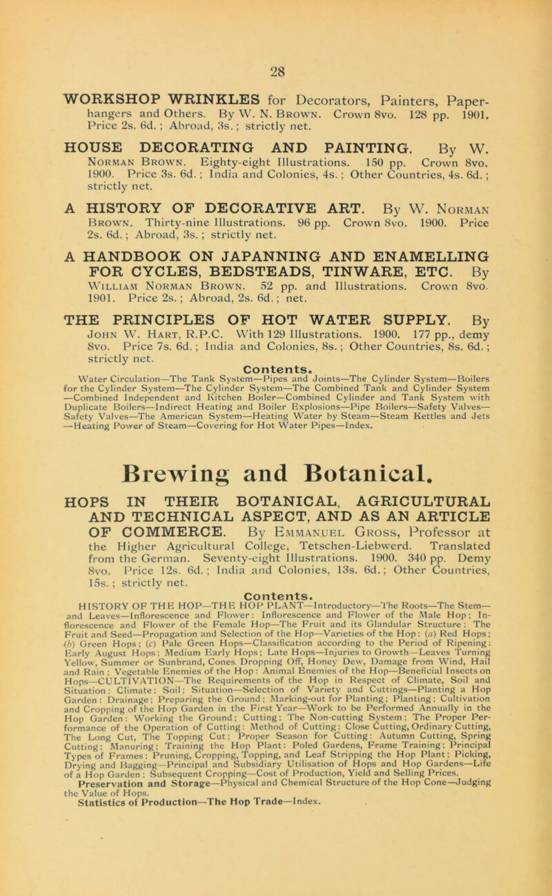 WORKSHOP WRINKLES for Decorators, Painters, Paper- hangers and Others. By W. N. Brown. Crown 8vo. 128 pp. 1901. Price 2s. 6d. ; Abroad, 3s.; strictly net. HOUSE DECORATING AND PAINTING. By W. Norman Brown. Eighty-eight Illustrations. 150 pp. Crown 8vo. 1900. Price 3s. 6d.; India and Colonies, 4s.; Other Countries, 4s. 6d. ; strictly net. A HISTORY OF DECORATIVE ART. By W. Norman Brown. Thirty-nine Illustrations. 96 pp. Crown 8vo. 1900. Price 2s. 6d.; Abroad, 3s.; strictly net. A HANDBOOK ON JAPANNING AND ENAMELLING FOR CYCLES, BEDSTEADS, TINWARE, ETC. By William Norman Brown. 52 pp. and Illustrations. Crown Svo. 1901. Price 2s.; Abroad, 2s. 6d.; net. THE PRINCIPLES OF HOT WATER SUPPLY. By John W. Hart, R.P.C. With 129 Illustrations. 1900. 177 pp., demy Svo. Price 7s. 6d.; India and Colonies, 8s.; Other Countries, 8s. 6d. ; strictly net. Contents. Water Circulatio»—The Tank System—Pipes and Joints—The Cylinder System—Boilers for the Cylinder System—The Cylinder System—The Combined Tank and Cylinder System —Combined Independent and Kitchen Boiler—Combined Cylinder and Tank System with Duplicate Boilers—Indirect Heating and Boiler Explosions—Pipe Boilers—Safety Valves— Safety Valves—The American System—Heating Water by Steam—Steam Kettles and Jets —Heating Power of Steam—Covering for Hot Water Pipes—Index. Brewing and Botanical. HOPS IN THEIR BOTANICAL, AGRICULTURAL AND TECHNICAL ASPECT, AND AS AN ARTICLE OF COMMERCE. By Emmanuel Gross, Professor at the Higher Agricultural College, Tetschen-Liebwerd. Translated from the German. Seventy-eight Illustrations. 1900. 340 pp. Demy Svo. Price 12s. 6d.; India and Colonies, 13s. 6d.; Other Countries, 15s. ; strictly net. Contents. HISTORY OF THE HOP—THE HOP PLANT—Introductory—The Roots—The Stern— and Leaves—inflorescence and Flower: Inflorescence and Flower of the Male Hop; In- florescence and Flower of the Female Hop—The Fruit and its Glandulär Structure : The Fruit and Seed—Propagation and Selection of the Hop—Varieties of the Hop: (a) Red Hops; {b) Green Hops ; (c) Pale Green Hops—Classification according to the Period of Ripening: Early August Hops; Medium Early Hops; Late Hops—Injuries to Growth—Leaves Turning Yellow, Summer or Sunbrand, Cones Dropping Off, Honey Dew, Damage from Wind, Hail and Rain ; Vegetable Enemies of the Hop: Animal Enemies of the Hop—Beneficial Insectson Hops—CULTIVATION—-The Requirements of the Hop in Respect of Climate, Soil and Situation: Climate; Soil; Situation—Selection of Variety and Cuttings—Planting a Hop Garden: Drainage; Preparing the Ground ; Marking-out for Planting; Planting; Cultivation and Cropping of the Hop Garden in the First Year—Work to be Performed Annually in the Hop Garden: Working the Ground; Cutting; The Non-cutting System; The Proper Per- formance of the Operation of Cutting: Method of Cutting: Close Cutting, Ordinary Cutting, The Long Cut, The Topping Cut; Proper Season for Cutting: Autumn Cutting, Spring Cutting; Manuring; Training the Hop Plant: Poled Gardens, Frame Training; Principal Types of Frames; Pruning, Cropping, Topping, and Leaf Stripping the Hop Plant; Picking, Drying and Bagging—Principal and Subsidiary Utilisation of Hops and Hop Gardens—Life of a Hop Garden ; Subsequent Cropping—Cost of Production, Yield and Selling Prices. Preservation and Storage—Physical and Chemical Structure of the Hop Cone—Judging the Value of Hops. Statistics of Production—The Hop Trade—Index.