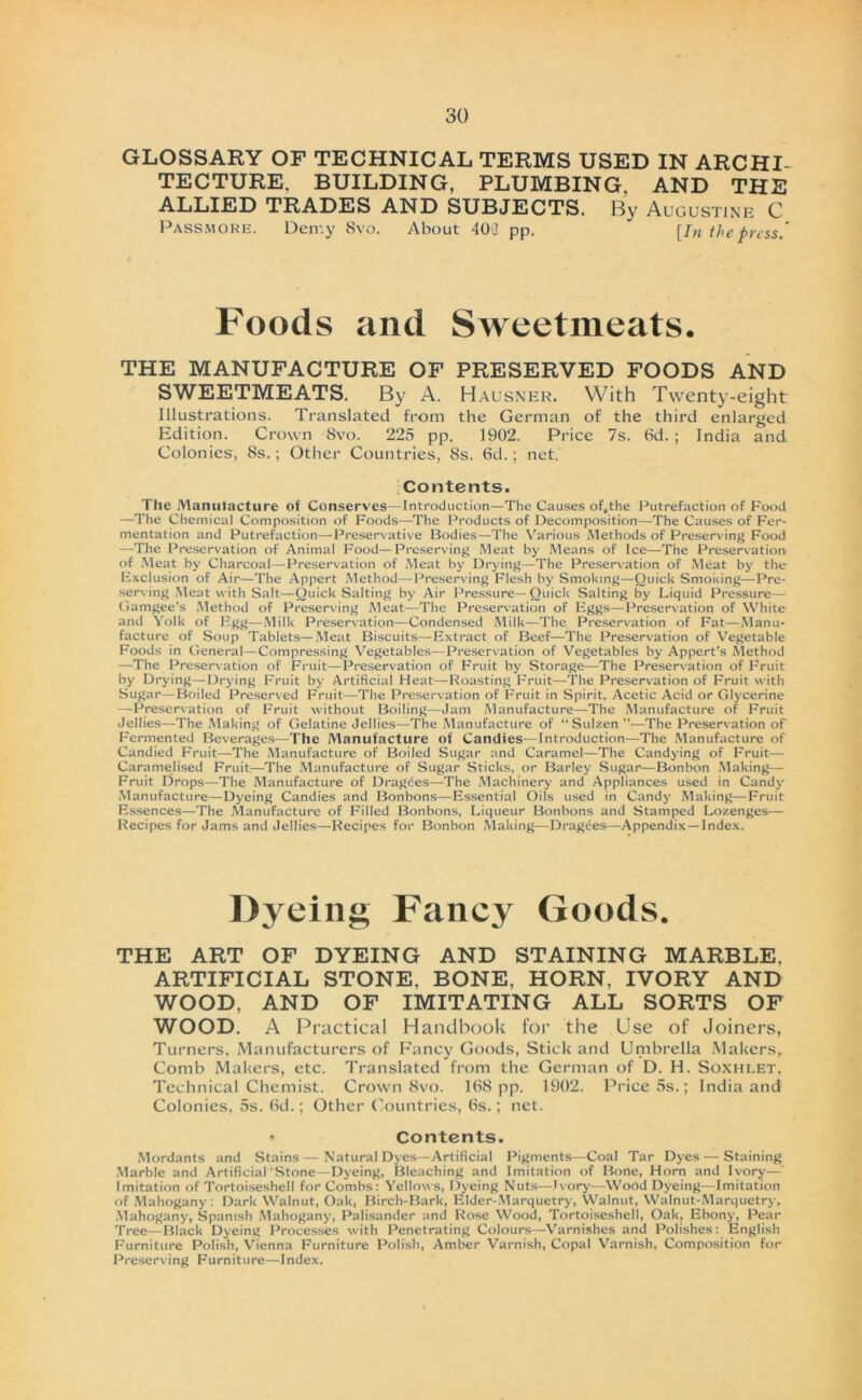 GLOSSARY OF TECHNICAL TERMS USED IN ARCHI- TECTURE. BUILDING, PLUMBING, AND THE ALLIED TRADES AND SUBJECTS. By Augustine C Passmore. Deir.y 8vo. About 40(t pp. [In the press/ Foods and Sweetmeats. THE MANUFACTURE OF PRESERVED FOODS AND SWEETMEATS. By A. Hausner. With Twenty-eight Illustrations. Translated from the German of the third enlarged Edition. Crown 8vo. 225 pp. 1902. Price 7s. 6d. ; India and Colonies, 8s.; Other Countries, 8s. 6d.; net. Contents. The Manufacture of Conserves—Introduction— The Causes of.the Putrefaction of Food —The Chemical Composition of Foods—-The Products of Decomposition—The Causes of Fer- mentation and Putrefaction—Preservative Bodies—The Various Methods of Preserving Food —The Preservation of Animal Food—Preserving Meat by Means of Ice—The Preservation of Meat by Charcoal—Preservation of Meat by Drying—The Preservation of Meat by the Exclusion of Air—The Appert Method—Preserving Flesh by Smoking—Quick Smoking—Pre- serving Meat with Salt—Quick Salting by Air Pressure—Quick Salting by Liquid Pressure— Gamgee’s Method of Preserving Meat—The Preservation of Eggs—Preservation of White and Yolk of Egg—Milk Preservation—Condensed Milk—The Preservation of Fat—Manu- facture of Soup Tablets—Meat Biscuits—Extract of Beef—The Preservation of Vegetable Foods in General—Compressing Vegetables—Preservation of Vegetables by Appert’s Method —The Preservation of Fruit—Preservation of Fruit by Storage—The Preservation of Fruit by Drying—Drying Fruit by Artificial Heat—Roasting Fruit—The Preservation of Fruit with Sugar—Boiled Preserved Fruit—The Preservation of Fruit in Spirit, Acetic Acid or Glycerine —Preservation of Fruit without Boiling—Jam Manufacture—The Manufacture of Fruit Jellies—The Making of Gelatine Jellies—The Manufacture of “Sulzen”—The Preservation of Fermented Beverages—The Manufacture of Candies—Introduction—The Manufacture of Candied Fruit—The Manufacture of Boiled Sugar and Caramel—The Candying of Fruit— Caramelised Fruit—The Manufacture of Sugar Sticks, or Barley Sugar—Bonbon Making— Fruit Drops—The Manufacture of Dragees—The Machinery and Appliances used in Candy Manufacture—Dyeing Candies and Bonbons—Essential Oils used in Candy Making—Fruit Essences—The Manufacture of Filled Bonbons, Liqueur Bonbons and Stamped Lozenges— Recipes for Jams and Jellies—Recipes for Bonbon Making—Dragees—Appendix—Index. Dyeing Fancy Goods. THE ART OF DYEING AND STAINING MARBLE. ARTIFICIAL STONE, BONE, HORN, IVORY AND WOOD. AND OF IMITATING ALL SORTS OF WOOD. A Practical Handbook for the Use of Joiners, Turners, Manufacturers of Fancy Goods, Stick and Umbrella Makers, Comb Makers, etc. Translated from the German of D. H. Soxhlet, Technical Chemist. Crown 8vo. 168 pp. 1902. Price 5s.; India and Colonies, 5s. 6d.; Other Countries, 6s.; net. * Contents. Mordants and Stains — Natural Dyes—Artificial Pigments—Coal Tar Dyes — Staining Marble and Artificial Stone—Dyeing, Bleaching and Imitation of Bone, Horn and Ivory— Imitation of Tortoiseshell for Combs: Yellows, Dyeing Nuts—Jvory—Wood Dyeing—Imitation of Mahogany: Dark Walnut, Oak, Birch-Bark, Elder-Marquetry, Walnut, Walnut-Marquetry, Mahogany, Spamsh Mahogany, Palisander and Rose Wood, Tortoiseshell, Oak, Ebony, Pear Tree—Black Dyeing Processes with Penetrating Colours—Varnishes and Polishes: English Furniture Polish, Vienna Furniture Polish, Amber Varnish, Copal Varnish, Composition for Preserving Furniture—Index.