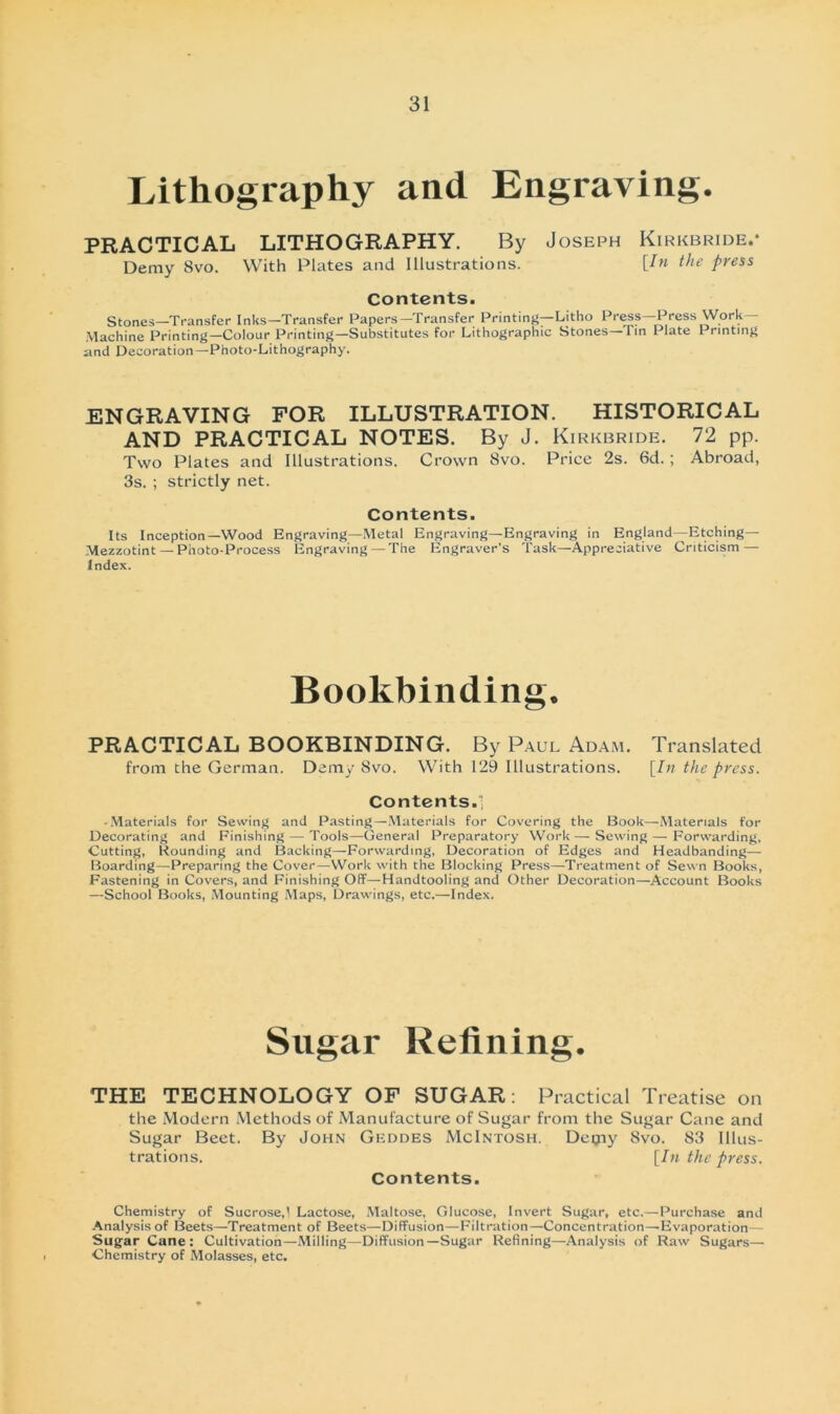 Lithography and Engraving. PRACTICAL LITHOGRAPHY. By Joseph Kirkbride.* Demy 8vo. With Plates and Illustrations. [In thc press Contents. Stones—Transfer Inks-Transfer Papers-Transfer Printing—Litho Press-Press Work— Machine Printing—Colour Printing—Substitutes for Lithographie Stones—Tin Plate Printing and Decoration—Photo-Lithography. ENGRAVING FOR ILLUSTRATION. HISTORICAL AND PRACTICAL NOTES. By J. Kirkbride. 72 pp. Two Plates and Illustrations. Crown 8vo. Price 2s. 6d. ; Abroad, 3s. ; strictly net. Contents. Its Inception—Wood Engraving—Metal Engraving—Engraving in England—Etching— Mezzotint —Photo-Process Engraving — The Engraver's Task—Appreciative Criticism — Index. Bookbinding. PRACTICAL BOOKBINDING. By Paul Adam. Translated from the German. Demy 8vo. With 129 Illustrations. [In the press. Contents. 1 -Materials for Sewing and Pasting—Materials for Covering the Book—Materials for Decorating and Finishing — Tools—General Preparatory Work — Sewing — Forvvarding, Cutting, Rounding and Backing—Forvvarding, Decoration of Edges and Headbanding— Boarding—Preparing the Cover—Work with the Blocking Press—Treatment of Sevvn Books, Fastening in Covers, and Finishing Off—Handtooling and Other Decoration—Account Books —School Books, Mounting Maps, Drawings, etc.—Index. Sugar Refining. THE TECHNOLOGY OF SUGAR: Practical Treatise on the Modern Methods of Manufacture of Sugar from the Sugar Cane and Sugar Beet. By John Gkddes McIntosh. Deqiy 8vo. 83 Illus- trations. [In thc press. Contents. Chemistry of SucroseJ Lactose, Maltose, Glucose, Invert Sugar, etc.—Purchase and Analysis of Beets—Treatment of Beets—Diffusion—Filtration—Concentration—-Evaporation— Sugar Cane: Cultivation—Milling—Diffusion—Sugar Refining—Analysis of Raw Sugars— Chemistry of Molasses, etc.