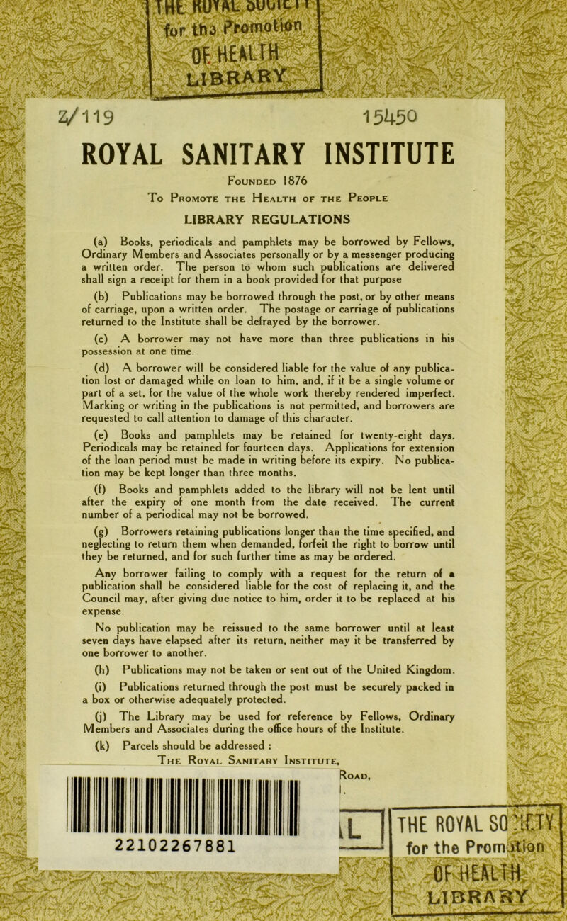 ,* 7 -! if-it:*'* 2/119 15450 ROYAL SANITARY INSTITUTE Founded 1876 To Promote the Health of the People LIBRARY REGULATIONS (a) Books, periodicals and pamphlets may be borrowed by Fellows, Ordinary Members and Associates personally or by a messenger producing a written order. The person to whom such publications are delivered shall sign a receipt for them in a book provided for that purpose (b) Publications may be borrowed through the post, or by other means of carriage, upon a written order. The postage or carriage of publications returned to the Institute shall be defrayed by the borrower. (c) A borrower may not have more than three publications in his possession at one time. (d) A borrower will be considered liable for the value of any publica- tion lost or damaged while on loan to him, and, if it be a single volume or part of a set, for the value of the whole work thereby rendered Imperfect. Marking or writing in the publications is not permitted, and borrowers are requested to call attention to damage of this character. (e) Books and pamphlets may be retained for twenty-eight days. Periodicals may be retained for fourteen days. Applications for extension of the loan period must be made in writing before its expiry. No publica- tion may be kept longer than three months. (f) Books and pamphlets added to the library will not be lent until after the expiry of one month from the date received. The current number of a periodical may not be borrowed. (g) Borrowers retaining publications longer than the time speciHed, and neglecting to return them when demanded, forfeit the right to borrow until they be returned, and for such further time as may be ordered. Any borrower failing to comply with a request for the return of a publication shall be considered liable for the cost of replacing it, and the Council may, after giving due notice to him, order it to be replaced at his expense. No publication may be reissued to the same borrower until at least seven days have elapsed after its return, neither may it be transferred by one borrower to another. (h) Publications may not be taken or sent out of the United Kingdom. (i) Publications returned through the post must be securely packed in a box or otherwise adequately protected. (j) The Library may be used for reference by Fellows, Ordinary Members and Associates during the office hours of the Institute. (k) Parcels should be addressed : The Royal Sanitary Institute, Road, 22102267881 THE ROVAL