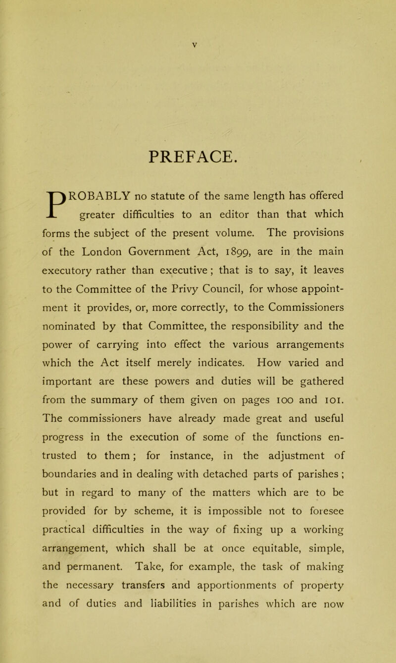 PREFACE. PROBABLY no statute of the same length has offered greater difficulties to an editor than that which forms the subject of the present volume. The provisions of the London Government Act, 1899, are in the main executory rather than executive ; that is to say, it leaves to the Committee of the Privy Council, for whose appoint- ment it provides, or, more correctly, to the Commissioners nominated by that Committee, the responsibility and the power of carrying into effect the various arrangements which the Act itself merely indicates. How varied and important are these powers and duties will be gathered from the summary of them given on pages 100 and loi. The commissioners have already made great and useful progress in the execution of some of the functions en- trusted to them; for instance, in the adjustment of boundaries and in dealing with detached parts of parishes ; but in regard to many of the matters which are to be provided for by scheme, it is impossible not to foresee practical difficulties in the way of fixing up a working arrangement, which shall be at once equitable, simple, and permanent. Take, for example, the task of making the necessary transfers and apportionments of property and of duties and liabilities in parishes which are now