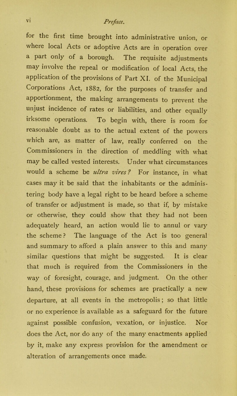 for the first time brought into administrative union, or where local Acts or adoptive Acts are in operation over a part only of a borough. The requisite adjustments may involve the repeal or modification of local Acts, the application of the provisions of Part XI. of the Municipal Corporations Act, 1882, for the purposes of transfer and apportionment, the making arrangements to prevent the unjust incidence of rates or liabilities, and other equally irksome operations. To begin with, there is room for reasonable doubt as to the actual extent of the powers which are, as matter of law, really conferred on the Commissioners in the direction of meddling with what may be called vested interests. Under what circumstances would a scheme be ultra vires ? For instance, in what cases may it be said that the inhabitants or the adminis- tering body have a legal right to be heard before a scheme of transfer or adjustment is made, so that if, by mistake or otherwise, they could show that they had not been adequately heard, an action would lie to annul or vary the scheme ? The language of the Act is too general and summary to afford a plain answer to this and many similar questions that might be suggested. It is clear that much is required from the Commissioners in the way of foresight, courage, and judgment. On the other hand, these provisions for schemes are practically a new departure, at all events in the metropolis ; so that little or no experience is available as a safeguard for the future against possible confusion, vexation, or injustice. Nor does the Act, nor do any of the many enactments applied by it, make any express provision for the amendment or alteration of arrangements once made.