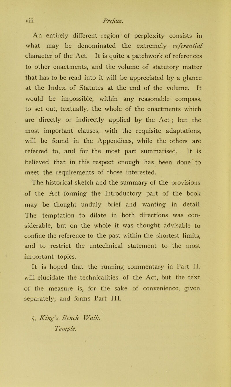An entirely different region of perplexity consists in what may be denominated the extremely I'eferential character of the Act. It is quite a patchwork of references to other enactments, and the volume of statutory matter that has to be read into it will be appreciated by a glance at the Index of Statutes at the end of the volume. It would be impossible, within any reasonable compass, to set out, textually, the whole of the enactments which are directly or indirectly applied by the Act ; but the most important clauses, with the requisite adaptations, will be found in the Appendices, while the others are referred to, and for the most part summarised. It is believed that in this respect enough has been done to meet the requirements of those interested. The historical sketch and the summary of the provisions of the Act forming the introductory part of the book may be thought unduly brief and wanting in detail. The temptation to dilate in both directions was con- siderable, but on the whole it was thought advisable to confine the reference to the past within the shortest limits, and to restrict the untechnical statement to the most important topics. It is hoped that the running commentary in Part II. will elucidate the technicalities of the Act, but the text of the measure is, for the sake of convenience, given separately, and forms Part III. 5, King's Bench Walk, Temple.