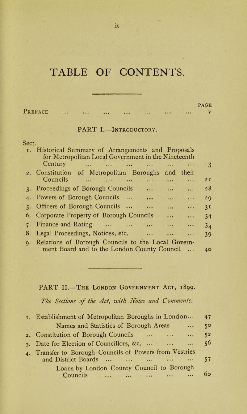 TABLE OF CONTENTS. PAGE Preface ... ... ... ... ... ... ... v PART I.—Introductory. Sect. 1. Historical Summary of Arrangements and Proposals for Metropolitan Local Government in the Nineteenth Century ... ... ... ... ... ... 3 2. Constitution of Metropolitan Boroughs and their Councils ... ... ... ... ... 21 3. Proceedings of Borough Councils ... ... ... 28 4. Powers of Borough Councils ... ... ... ... 29 5. Officers of Borough Councils ... ... ... ... 31 6. Corporate Property of Borough Councils ... ... 34 7. Finance and Rating ... ... ... ... ... 3^ 8. Legal Proceedings, Notices, etc. ... ... ... 39 9. Relations of Borough Councils to the Local Govern- ment Board and to the London County Council ... 40 PART II.—The London Government Act, 1899. The Sectio7is of the Act, ivith Notes aiid Conwmits. 1. Establishment of Metropolitan Boroughs in London... 47 Names and Statistics of Borough Areas ... 50 2. Constitution of Borough Councils ... ... ... 52 3. Date for Election of Councillors, &c. ... ... ... 5^ 4. Transfer to Borough Councils of Powers from Vestries and District Boards ... ... ... ••. ••• 57 Loans by London County Council to Borough Councils ... ... ... ••• 60