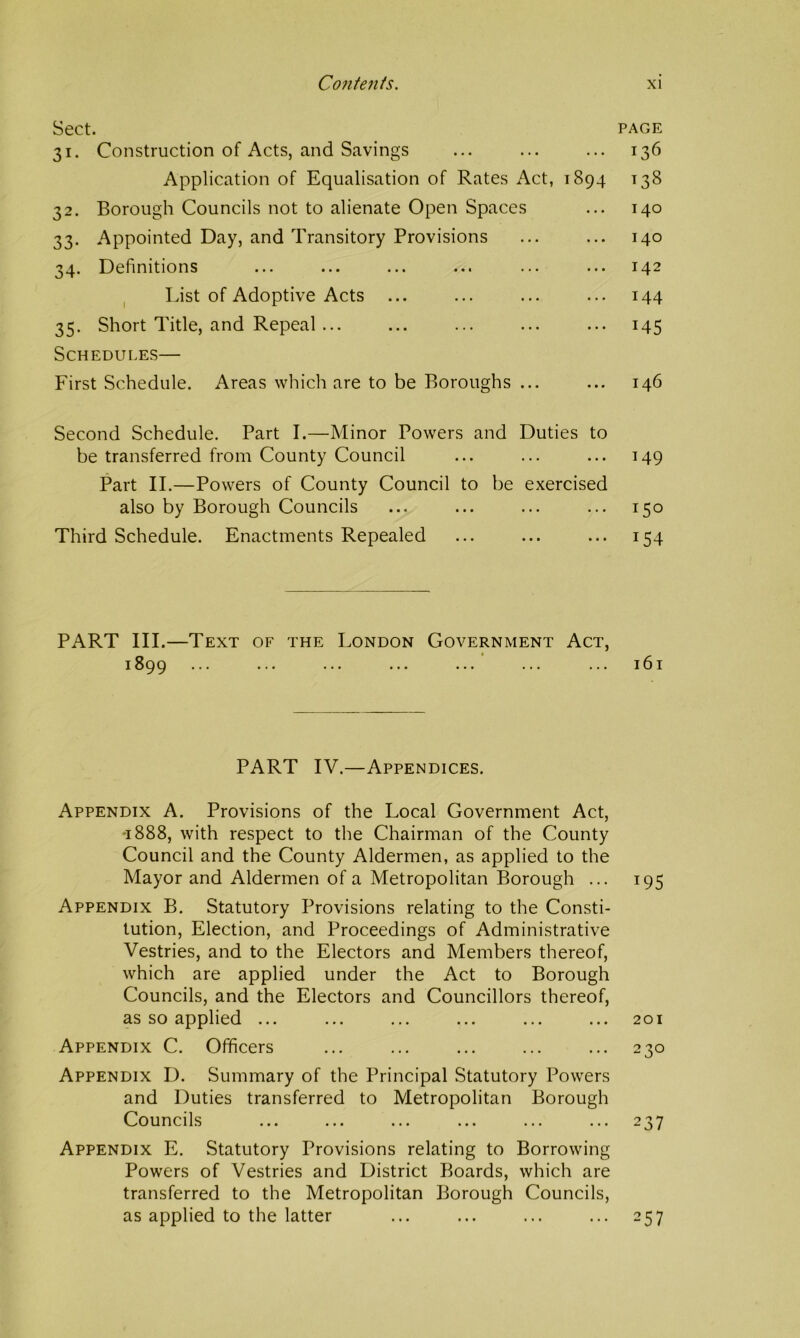 Sect. 31. Construction of Acts, and Savings Application of Equalisation of Rates Act, 1894 32. Borough Councils not to alienate Open Spaces 33. Appointed Day, and Transitory Provisions 34. Definitions List of Adoptive Acts ... 35. Short Title, and Repeal ... Schedules— First Schedule. Areas which are to be Boroughs ... Second Schedule. Part I.—Minor Powers and Duties to be transferred from County Council Part II.—Powers of County Council to be exercised also by Borough Councils Third Schedule. Enactments Repealed PART III.—Text of the London Government Act, 1899 PART IV.—Appendices. Appendix A. Provisions of the Local Government Act, '1888, with respect to the Chairman of the County Council and the County Aldermen, as applied to the Mayor and Aldermen of a Metropolitan Borough ... Appendix B. Statutory Provisions relating to the Consti- tution, Election, and Proceedings of Administrative Vestries, and to the Electors and Members thereof, which are applied under the Act to Borough Councils, and the Electors and Councillors thereof, as so applied ... Appendix C. Officers Appendix D. Summary of the Principal Statutory Powers and Duties transferred to Metropolitan Borough Councils Appendix E. Statutory Provisions relating to Borrowing Powers of Vestries and District Boards, which are transferred to the Metropolitan Borough Councils, as applied to the latter PAGE 136 138 140 140 142 144 145 146 149 150 154 161 195 201 230 237 257