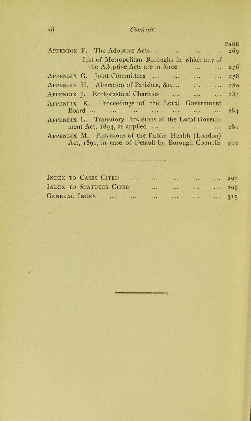 Appendix F. The Adoptive Acts ... List of Metropolitan Boroughs in which any of the Adoptive Acts are in force Appendix G. Joint Committees ... Appendix H. Alteration of Parishes, &c.... Appendix J. Ecclesiastical Charities Appendix K. Proceedings of the Local Government Jloard ... ... ... ... Appendix L. Transitory Provisions of the Local Govern- ment Act, 1894, as applied ... Appendix M. Provisions of the Public LTealth (London) Act, 1891, in case of Default by Borough Councils page 269 276 278 280 282 284 289 292 Index to Cases Cited Index to Statutes Cited General Index 295 299