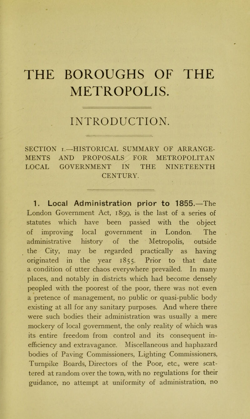 THE BOROUGHS OF THE METROPOLIS. INTRODUCTION. SECTION I.—HISTORICAL SUMMARY OF ARRANGE- MENTS AND PROPOSALS FOR METROPOLITAN LOCAL GOVERNMENT IN THE NINETEENTH CENTURY. 1. Local Administration prior to 1855.—The London Government Act, 1899, is the last of a series of statutes which have been passed with the object of improving local government in London. The administrative history of the Metropolis, outside the City, may be regarded practically as having originated in the year 1855. Prior to that date a condition of utter chaos everywhere prevailed. In many places, and notably in districts which had become densely peopled with the poorest of the poor, there was not even a pretence of management, no public or quasi-public body existing at all for any sanitary purposes. And where there were such bodies their administration was usually a mere mockery of local government, the only reality of which was its entire freedom from control and its consequent in- efficiency and extravagance. Miscellaneous and haphazard bodies of Paving Commissioners, Lighting Commissioners, Turnpike Boards, Directors of the Poor, etc., were scat- tered at random over the town, with no regulations for their guidance, no attempt at uniformity of administration, no