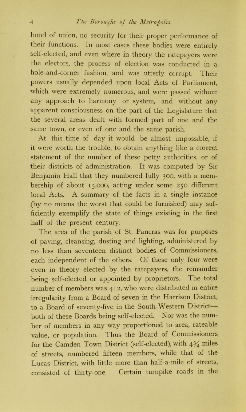 bond of union, no security for their proper performance of their functions. In most cases these bodies were entirely self-elected, and even where in theory the ratepayers were the electors, the process of election was conducted in a hole-and-corner fashion, and was utterly corrupt. Their powers usually depended upon local Acts of Parliament, which were extremely numerous, and were passed without any approach to harmony or system, and without any apparent consciousness on the part of the Legislature that the several areas dealt with formed part of one and the same town, or even of one and the same parish. At this time of day it would be almost impossible, if it were worth the trouble, to obtain anything like a correct statement of the number of these petty authorities, or of their districts of administration. It was computed by Sir Benjamin Hall that they numbered fully 300, with a mem- bership of about 15,000, acting under some 250 different local Acts. A summary of the facts in a single instance (by no means the worst that could be furnished) may suf- ficiently exemplify the state of things existing in the first half of the present century. The area of the parish of St. Pancras was for purposes of paving, cleansing, dusting and lighting, administered by no less than seventeen distinct bodies of Commissioners, each independent of the others. Of these only four were even in theory elected by the ratepayers, the remainder being self-elected or appointed by proprietors. The total number of members was 412, who were distributed in entire irregularity from a Board of seven in the Harrison District, to a Board of seventy-five in the South-Western District— Both of these Boards being self-elected. Nor was the num- ber of members in any way proportioned to area, rateable value, or population. Thus the Board of Commissioners for the Camden Town District (self-elected), with 4^ miles of streets, numbered fifteen members, while that of the Lucas District, with little more than half-a-mile of streets, •consisted of thirty-one. Certain turnpike roads in the