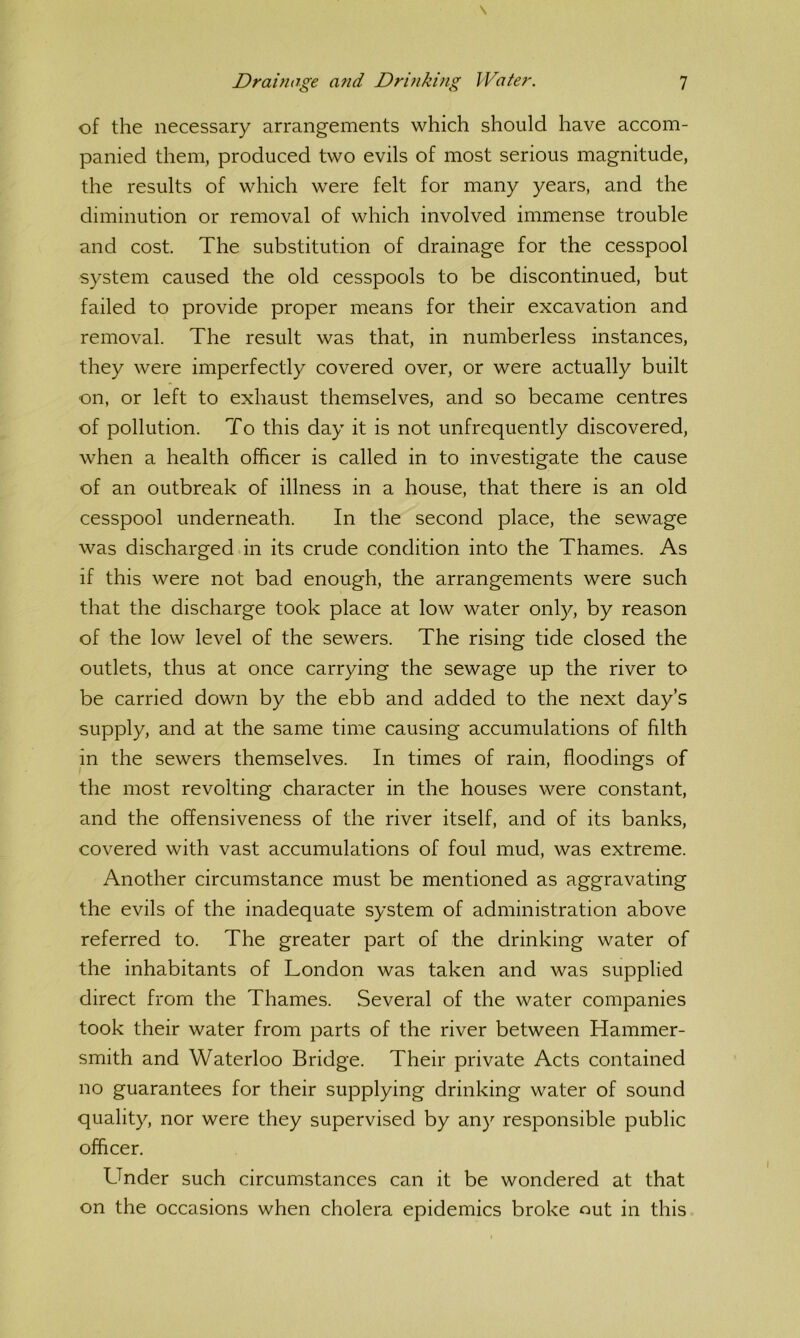 of the necessary arrangements which should have accom- panied them, produced two evils of most serious magnitude, the results of which were felt for many years, and the diminution or removal of which involved immense trouble and cost. The substitution of drainage for the cesspool system caused the old cesspools to be discontinued, but failed to provide proper means for their excavation and removal. The result was that, in numberless instances, they were imperfectly covered over, or were actually built on, or left to exhaust themselves, and so became centres of pollution. To this day it is not unfrequently discovered, when a health officer is called in to investigate the cause of an outbreak of illness in a house, that there is an old cesspool underneath. In the second place, the sewage was discharged in its crude condition into the Thames. As if this were not bad enough, the arrangements were such that the discharge took place at low water only, by reason of the low level of the sewers. The rising tide closed the outlets, thus at once carrying the sewage up the river to be carried down by the ebb and added to the next day’s supply, and at the same time causing accumulations of filth in the sewers themselves. In times of rain, floodings of the most revolting character in the houses were constant, and the offensiveness of the river itself, and of its banks, covered with vast accumulations of foul mud, was extreme. Another circumstance must be mentioned as aggravating the evils of the inadequate system of administration above referred to. The greater part of the drinking water of the inhabitants of London was taken and was supplied direct from the Thames. Several of the water companies took their water from parts of the river between Hammer- smith and Waterloo Bridge. Their private Acts contained no guarantees for their supplying drinking water of sound quality, nor were they supervised by any responsible public officer. Linder such circumstances can it be wondered at that on the occasions when cholera epidemics broke out in this