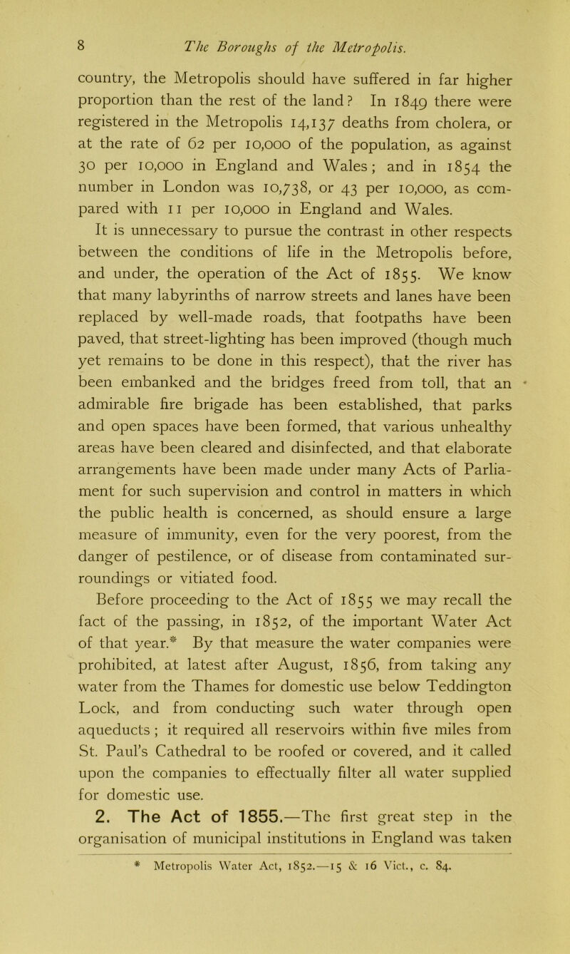 country, the Metropolis should have suffered in far higher proportion than the rest of the land? In 1849 there were registered in the Metropolis 14,137 deaths from cholera, or at the rate of 62 per 10,000 of the population, as against 30 per 10,000 in England and Wales; and in 1854 the number in London was 10,738, or 43 per 10,000, as com- pared with II per 10,000 in England and Wales. It is unnecessary to pursue the contrast in other respects between the conditions of life in the Metropolis before, and under, the operation of the Act of 1855. We know that many labyrinths of narrow streets and lanes have been replaced by well-made roads, that footpaths have been paved, that street-lighting has been improved (though much yet remains to be done in this respect), that the river has been embanked and the bridges freed from toll, that an • admirable fire brigade has been established, that parks and open spaces have been formed, that various unhealthy areas have been cleared and disinfected, and that elaborate arrangements have been made under many Acts of Parlia- ment for such supervision and control in matters in which the public health is concerned, as should ensure a large measure of immunity, even for the very poorest, from the danger of pestilence, or of disease from contaminated sur- roundings or vitiated food. Before proceeding to the Act of 1855 we may recall the fact of the passing, in 1852, of the important Water Act of that year.^ By that measure the water companies were prohibited, at latest after August, 1856, from taking any water from the Thames for domestic use below Teddington Lock, and from conducting such water through open aqueducts ; it required all reservoirs within five miles from St. Paul’s Cathedral to be roofed or covered, and it called upon the companies to effectually filter all water supplied for domestic use. 2. The Act of 1855.—The first great step in the organisation of municipal institutions in England was taken * Metropolis Water Act, 1852.—15 & 16 Viet., c. 84.
