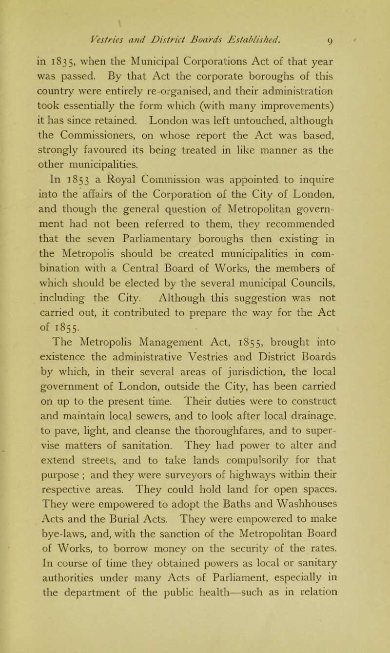 in 1835, when the Municipal Corporations Act of that year was passed. By that Act the corporate boroughs of this country were entirely re-organised, and their administration took essentially the form which (with many improvements) it has since retained. London was left untouched, although the Commissioners, on whose report the Act was based, strongly favoured its being treated in like manner as the other municipalities. In 1853 a Royal Commission was appointed to inquire into the affairs of the Corporation of the City of London, and though the general question of Metropolitan govern- ment had not been referred to them, they recommended that the seven Parliamentary boroughs then existing in the Metropolis should be created municipalities in com- bination with a Central Board of Works, the members of which should be elected by the several municipal Councils, including the City. Although this suggestion was not carried out, it contributed to prepare the way for the Act of 1855. The Metropolis Management Act, 1855, brought into existence the administrative Vestries and District Boards by which, in their several areas of jurisdiction, the local government of London, outside the City, has been carried on up to the present time. Their duties were to construct and maintain local sewers, and to look after local drainage, to pave, light, and cleanse the thoroughfares, and to super- vise matters of sanitation. They had power to alter and extend streets, and to take lands compulsorily for that purpose ; and they were surveyors of highways within their respective areas. They could hold land for open spaces. They were empowered to adopt the Baths and Washhouses Acts and the Burial Acts. They were empowered to make bye-laws, and, with the sanction of the Metropolitan Board of Works, to borrow money on the security of the rates. In course of time they obtained powers as local or sanitary authorities under many Acts of Parliament, especially in the department of the public health—such as in relation