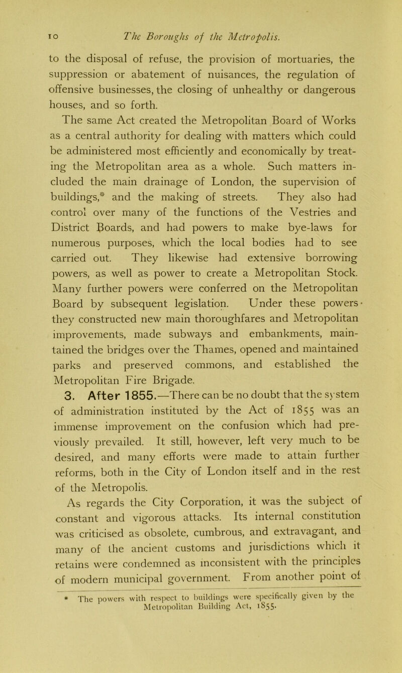 to the disposal of refuse, the provision of mortuaries, the suppression or abatement of nuisances, the regulation of offensive businesses, the closing of unhealthy or dangerous houses, and so forth. The same Act created the Metropolitan Board of Works as a central authority for dealing with matters which could be administered most efficiently and economically by treat- ing the Metropolitan area as a whole. Such matters in- cluded the main drainage of London, the supervision of buildings,* and the making of streets. They also had control over many of the functions of the Vestries and District Boards, and had powers to make bye-laws for numerous purposes, which the local bodies had to see carried out. They likewise had extensive borrowing powers, as well as power to create a Metropolitan Stock. Many further powers were conferred on the Metropolitan Board by subsequent legislation. Under these powers- they constructed new main thoroughfares and Metropolitan improvements, made subways and embankments, main- tained the bridges over the Thames, opened and maintained parks and preserved commons, and established the Metropolitan Fire Brigade. 3. After 1855.—There can be no doubt that the system of administration instituted by the Act of 1855 immense improvement on the confusion which had pre- viously prevailed. It still, however, left very much to be desired, and many efforts were made to attain further reforms, both in the City of London itself and in the rest of the Metropolis. As regards the City Corporation, it was the subject of constant and vigorous attacks. Its internal constitution was criticised as obsolete, cumbrous, and extravagant, and many of the ancient customs and jurisdictions which it retains were condemned as inconsistent with the principles of modern municipal government. From another point cl * The powers with respect to buildings were specifically given by the Metropolitan Building Act, 1855-