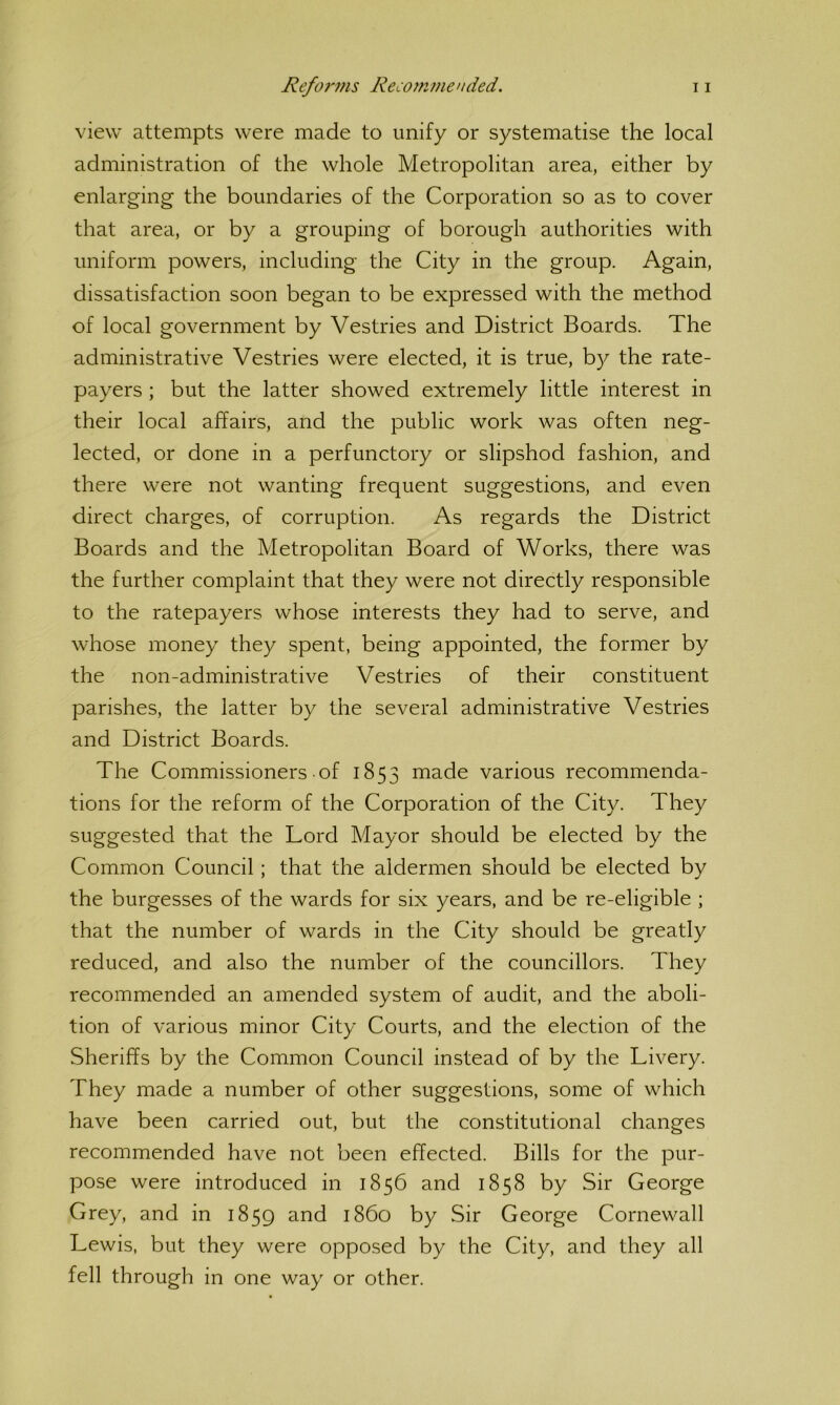 view attempts were made to unify or systematise the local administration of the whole Metropolitan area, either by enlarging the boundaries of the Corporation so as to cover that area, or by a grouping of borough authorities with uniform powers, including the City in the group. Again, dissatisfaction soon began to be expressed with the method of local government by Vestries and District Boards. The administrative Vestries were elected, it is true, by the rate- payers ; but the latter showed extremely little interest in their local affairs, and the public work was often neg- lected, or done in a perfunctory or slipshod fashion, and there were not wanting frequent suggestions, and even direct charges, of corruption. As regards the District Boards and the Metropolitan Board of Works, there was the further complaint that they were not directly responsible to the ratepayers whose interests they had to serve, and whose money they spent, being appointed, the former by the non-administrative Vestries of their constituent parishes, the latter by the several administrative Vestries and District Boards. The Commissioners of 1853 made various recommenda- tions for the reform of the Corporation of the City. They suggested that the Lord Mayor should be elected by the Common Council; that the aldermen should be elected by the burgesses of the wards for six years, and be re-eligible ; that the number of wards in the City should be greatly reduced, and also the number of the councillors. They recommended an amended system of audit, and the aboli- tion of various minor City Courts, and the election of the Sheriffs by the Common Council instead of by the Livery. They made a number of other suggestions, some of which have been carried out, but the constitutional changes recommended have not been effected. Bills for the pur- pose were introduced in 1856 and 1858 by Sir George Grey, and in 1859 and i860 by Sir George Cornewall Lewis, but they were opposed by the City, and they all fell through in one way or other.