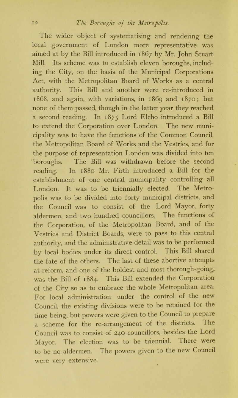 The wider object of systematising and rendering the local government of London more representative was aimed at by the Bill introduced in 1867 by Mr. John Stuart Mill. Its scheme was to establish eleven boroughs, includ- ing the City, on the basis of the Municipal Corporations Act, with the Metropolitan Board of Works as a central authority. This Bill and another were re-introduced in 1868, and again, with variations, in i86g and 1870; but none of them passed, though in the latter year they reached a second reading. In 1875 Lord Elcho introduced a Bill to extend the Corporation over London. The new muni- cipality was to have the functions of the Common Council, the Metropolitan Board of Works and the Vestries, and for the purpose of representation London was divided into ten ‘boroughs. The Bill was withdrawn before the second readincr. In 1880 Mr. Firth introduced a Bill for the o establishment of one central municipality controlling all London. It was to be triennially elected. The Metro- polis was to be divided into forty municipal districts, and the Council was to consist of the Lord Mayor, forty aldermen, and two hundred councillors. The functions of the Corporation, of the Metropolitan Board, and of the Vestries and District Boards, were to pass to this central authority, and the administrative detail was to be performed by local bodies under its direct control. This Bill shared the fate of the others. The last of these abortive attempts at reform, and one of the boldest and most thorough-going, was the Bill of 1884. This Bill extended the Corporation of the City so as to embrace the whole Metropolitan area. For local administration under the control of the new Council, the existing divisions were to be retained for the time being, but powers were given to the Council to prepare a scheme for the re-arrangement of the districts. The Council was to consist of 240 councillors, besides the Lord Mayor. The election was to be triennial. There were to be no aldermen. The powers given to the new Council were very extensive.