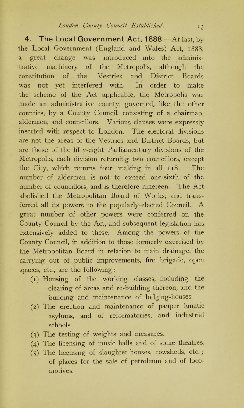 4. The Local Government Act, 1888.—At last, by the Local Government (England and Wales) Act, 1888, a great change was introduced into the adminis- trative machinery of the Metropolis, although the constitution of the Vestries and District Boards was not yet interfered with. In order to make the scheme of the Act applicable, the Metropolis was made an administrative county, governed, like the other counties, by a County Council, consisting of a chairman, aldermen, and councillors. Various clauses were expressly inserted with respect to London. The electoral divisions are not the areas of the Vestries and District Boards, but are those of the hfty-eight Parliamentary divisions of the Metropolis, each division returning two councillors, except the City, which returns four, making in all 118. The number of aldermen is not to exceed one-sixth of the number of councillors, and is therefore nineteen. The Act abolished the Metropolitan Board of Works, and trans- ferred all its powers to the popularly-elected Council. A great number 'of other powers were conferred on the County Council by the Act, and subsequent legislation has extensively added to these. Among the powers of the County Council, in addition to those formerly exercised by the Metropolitan Board in relation to main drainage, the carrying out of public improvements, fire brigade, open spaces, etc., are the following: — (1) Housing of the working classes, including the clearing of areas and re-building thereon, and the building and maintenance of lodging-houses. (2) The erection and maintenance of pauper lunatic asylums, and of reformatories, and industrial schools. (3) The testing of weights and measures. (4) The licensing of music halls and of some theatres. (5) The licensing of slaughter-houses, cowsheds, etc.; of places for the sale of petroleum and of loco- motives.
