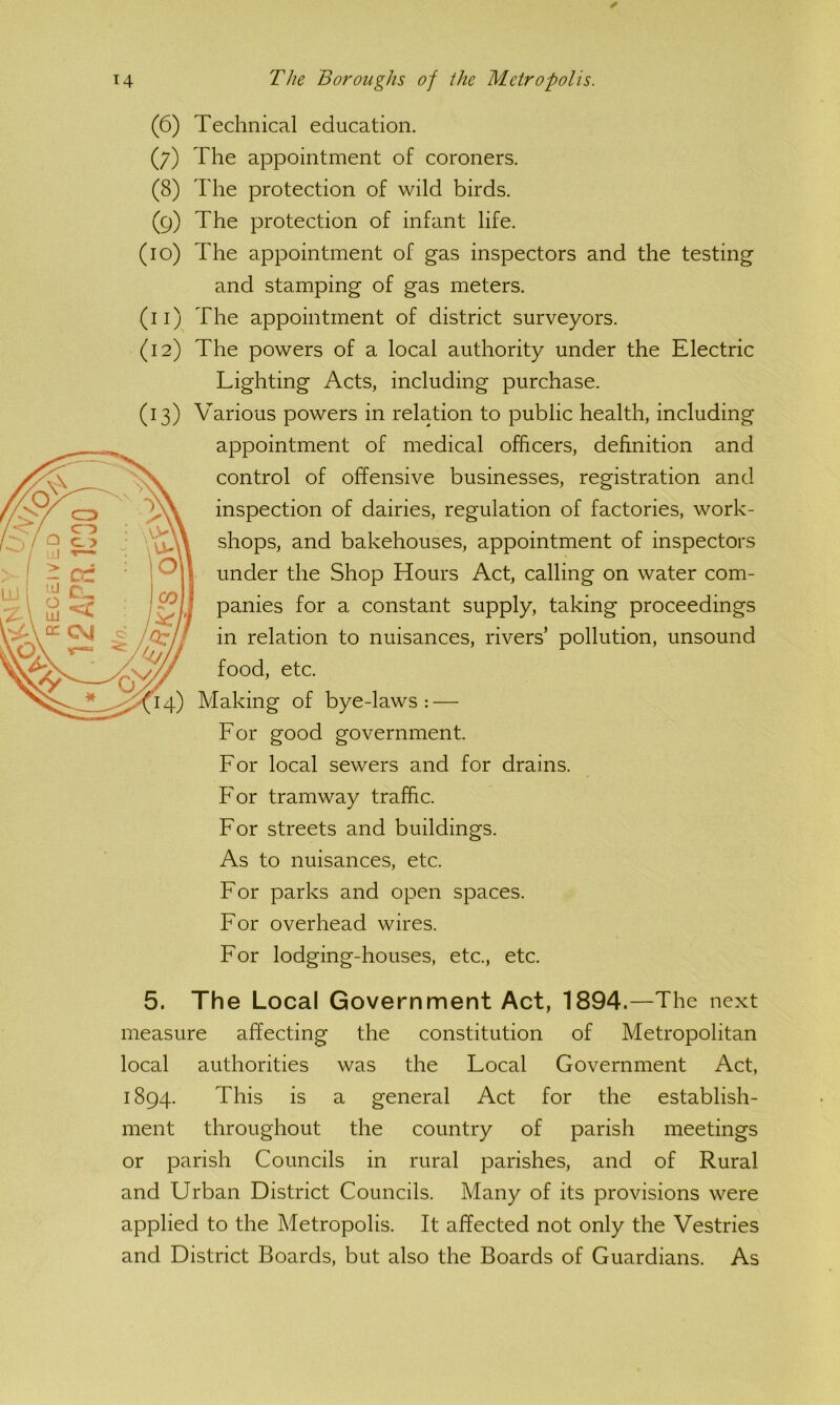 (6) Technical education. (7) The appointment of coroners. (8) The protection of wild birds. (9) The protection of infant life. (10) The appointment of gas inspectors and the testing and stamping of gas meters. (11) The appointment of district surveyors. (12) The powers of a local authority under the Electric Lighting Acts, including purchase. (13) Various powers in relation to public health, including appointment of medical officers, definition and control of offensive businesses, registration and inspection of dairies, regulation of factories, work- shops, and bakehouses, appointment of inspectors under the Shop Hours Act, calling on water com- panies for a constant supply, taking proceedings in relation to nuisances, rivers’ pollution, unsound food, etc. Making of bye-laws : — For good government. For local sewers and for drains. For tramway traffic. For streets and buildings. As to nuisances, etc. For parks and open spaces. For overhead wires. For lodging-houses, etc., etc. 5. The Local Government Act, 1894.—The next measure affecting the constitution of Metropolitan local authorities was the Local Government Act, 1894. This is a general Act for the establish- ment throughout the country of parish meetings or parish Councils in rural parishes, and of Rural and Urban District Councils. Many of its provisions were applied to the Metropolis. It affected not only the Vestries and District Boards, but also the Boards of Guardians. As