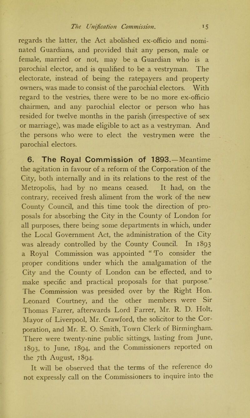 regards the latter, the Act abolished ex-officio and nomi- nated Guardians, and provided that any person, male or female, married or not, may be -a Guardian who is a parochial elector, and is qualified to be a vestryman. The electorate, instead of being the ratepayers and property owners, was made to consist of the parochial electors. With regard to the vestries, there were to be no more ex-officio chairmen, and any parochial elector or person who has resided for twelve months in the parish (irrespective of sex or marriage), was made eligible to act as a vestryman. And the persons who were to elect the vestrymen were the parochial electors. 6. The Royal Commission of 1893.—Meantime the agitation in favour of a reform of the Corporation of the City, both internally and in its relations to the rest of the Metropolis, had by no means ceased. It had, on the contrary, received fresh aliment from the work of the new County Council, and this time took the direction of pro- posals for absorbing the City in the County of London for all purposes, there being some departments in which, under the Local Government Act, the administration of the City was already controlled by the County Council. In 1893 a Royal Commission was appointed “To consider the proper conditions under which the amalgamation of the City and the County of London can be effected, and to make specific and practical proposals for that purpose.” The Commission was presided over by the Right Hon. Leonard Courtney, and the other members were Sir Thomas Farrer, afterwards Lord Farrer, Mr. R. D. Holt, Mayor of Liverpool, Mr. Crawford, the solicitor to the Cor- poration, and Mr. E. O. Smith, Town Clerk of Birmingham. There were twenty-nine public sittings, lasting from June, 1893, to June, 1894, and the Commissioners reported on the 7th August, 1894. It will be observed that the terms of the reference do not expressly call on the Commissioners to inquire into the